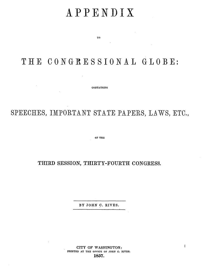 handle is hein.congrec/conglob0051 and id is 1 raw text is: APPENDIX
TO
THE CONGRESSIONAL GLOBE:
COITAINING

SPEECHES, IMPORTANT STATE PAPERS, LAWS, ETC,
OF THE
THIRD SESSION, THIRTY-FOURTH CONGRESS.

BY JOHN C. RIVES.

CITY OF WASHINGTON:
PRINTED AT THE OFFICE OF JOHN C. RIVES.
1857.


