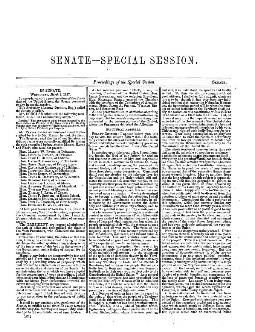 handle is hein.congrec/conglob0052 and id is 1 raw text is: SENATE-SPECIAL SESSION.

Proceedings of the Special Session.

IN SENATE.
WEn ESDAY, .March 4, 1857.
In accordance with a proclamation of the Presi-
dent of the United States, the Senate convened
to-day in special session.
The Secretary (Assur DiNsNs, Esq.) called
the Senate to order.
Mr. DOUGLAS submitted the following reso-
lution; which was unanimously adopted:
l2csoslcd, That the oath of office be administered by the
ion. JSAns A. PEARcs to the Heon. J.%Ars M. MXAsoN
Senntorelect from the tate of Virginia, and that he be, and
heruby is, chosen President pro tcmvore.
Mr. PEARCE having administered the oath pre-
scribed by law to Mr. MAsoN, he took the chair.
The Secretary read the list of new Senators, as
follows; who Were severally qualified By taking
the oath prescribed by law, except Messrs. BATES
mnd FOOT, who were not present:
Hon. MARTIN W. BATES, of Delaware.
Hon. JAMES A. BAYTARD, of Delaware.
Hon. JESSE D. BRIeHT, of Indiana.
Hon. DAVID C. BRODERICK, of California.
Hon. SIMON CAMERON, of Pennsylvania.
Hon. ZACHARIAII CHANDLER, of Michigan.
Hon. JEFFERSON DAVIS, of Mississippi.
Hon. JAMES DixoN, of Connecticut.
Hon. JAMES R. DOOLITTLE, of Wisconsin.
Eon. SOLOMON FOOT, of Vermont.
Hon. HANNIBAL HAMLIN, of Maine.
Hon. ANTHONY KENNEDY, of Maryland.
Hon. TRUSTEN POLK, of Missouri.
Hon. THOMAS J. Rus, of Texas.
Hon. JAriEs F. StimoNs, of Rhode Island.
'Hon. CHARLES SUMNERj of Massachusetts.
Hon. JOIN R. THOMSON, of New Jersey.
Hon. BENJAMIN F. WADE, of Ohio.
At half past twelve o'clock the Hon. YoHN C.
BETECINRIDGE, Vice President elect, appeared in
the Chamber, accompanied by Hon. JAMEs A.
PEARcE, chairman of the committee of arrange-
nents.
The PRESIDENT pro termpore administered
the oath of office and relinquished tie chair to
the VICE PRESIDENT, who addressed the Senate
as follows:
SENATORS: In assuming the duties of this sta-
tion, I am quite conscious that I bring to their
discharge few other qualities than a deep sense
of the importance of this body in the scheme of.
the Government, and a feeling of respect for its
mnembers.
Happily, my duties are comparatively few and
simple, and I am sure that they will be made
eas      a  ervading sense of propriety which
wil   utselt be  fficient on all occasions to pre-
serve the dignity and decorum of the Senate. In
administering the rules which you have adopted
for the convenience of your proceedings, I shall
often need your kind indulgence, and I anticipate
with confidence your forbearance towards ie
errors that spring from inexperience.
Cherishing the hope that our official and per-
sonal intercourse will be marked by mutual con-
fidence and regard, I look forward with pleasure
to our association in the performance of public
duties.
It shall be my constant aim, gentlemen of the
Senate, to exhibit at all times, to every member
of this body, the courtesy and impartiality which
are de to the representatives of equal States.
371

At ten minutes past one o'clock, p. in., the
incoming President of the United States, Hon.
JAMES BUCHA   , and the outgoing President,
Hon. FRANKLIN PIERCE, entered the Chamber
with the members of the Committee of Arrange-
ments, Hns. JAMES A. PEARCE, WILLIAM BIn-
LER, and SOLOMON FOOT.
All the persons entitled to admission according
to the arrangements made by the-committeebaving
beej conducted to the seats assigned to them, they
proceeded to the eastern portico of the Capitol,
where the PRESIDENT delivdred the following
INAUGURAL ADDRESS.
FELLOW-CITIZENS: I appear before you this
day to take the solemn oath that I will faith-
fully execute the office of President of the United
States, and will, to the best of my ability, preserve,
$rotect, and defend the Constitution of the United
States.
I In entering upon this great office, I must hum-
bly invoke the God of our fathers for wisdom
and firmness to execute its high and responsible
duties in such a manner as to restore harmony
and ancient friendship among the people of the
several States, and to preserve our free institu-
tions throughout many generations. Convinced
that I owe my election to the inherent love for
the Constitution and the Union which still ani-
mates the hearts of tlfe American people, let me
earnestly ask their powerful support in sustaining
alljustmeasures calculated to perpetuate these the
richest political blessings which Heaven has ever
bestowed upon any nation.. Having determined
not to become a candidate for reilection, I shall
have no motive to influence my conduct in ad-
ministering the Government except the desire
ably and faithfully to serve my country, and to
live in the grateful memory of my countrymen.
We have recently passed through a presidential
contest in which the passions of our fellow-citi-
zens were excited td the highest degree by ques-
tions of deep and vital importance;hut when the
people proclaimed their Will, the tempest at once
subsided, and all was calm. The voice of the
majority, speaking in the manner prescribed by
the Constitution, was heard, and'instant submis-
sion followed. Our own country could alone
have exhibited so grand and striking a spectacle
of the capacity of man for self-government.
What a happy conception, then, was it for
Congress to apply this simple rule-that the will
of the majority shall govern - to the settlement
of the question of domestic slavery in the Terri-
tories! Congress is neither  to legislate slavery
into any Territory or State, nor to exclude it
therefrom; but to leave the people thereof per-
fectly free to form and regulate their domestic
institutions in their own way, subject only to the
Constitution of the United States. As a natural
consequence, Congress has also prescribed that
when the Territory of Kansas shall be admitted
as a State, it shall be received into the Union
with or without slavery, as their constitution may
prescribe at the time of their admission.
A difference of opinion has arisen in regard to
the point of time when tie people ofa Territory
shall decide this question for themselves. This
is, happily, a matter of but little practical import-
ance. Beside's, it is a judicial question which
legitimately belongs to the Supreme Court of the
United Staten, before whom it is now pending,

and will, it is understood, be speedily and finajlyr
settled. To their decision, in common with ad
good citizens, I shall cheerfully submit, whatever
this may be, though it has ever been my indi-
vidual opinion that, under the Nebraska-Kansas
act, the appropriate period will be when the num-
ber of actual residents in the Territory shall jus-
tify the formation of a constitution with a view to
its admission as a State into the Union. But, be
this-as it may, it is the imperative and indispen-
sable duty of the Government of the United States
to secure to every resident inhabitant the free and
independent expression of his opinion by his vote.
This sacred right of each individual must be pre-
served. That being accomplished, nothing can
be fairer than to leave the people of a. Territory
free from all foreign interference to decide thSjr
own destiny for themselves, subject only to the
Constitution of the United States.
The whole territorial question being thus set-
tled upon the principle of popular sovereignty-
a principle as ancient as kee government itself-
everythtng ofapracticalfa'ture has been decided.
No other questionremins for adjustment; because
all agree that under the Constitution slavery in
the States is beyond the reach of any human
power except that of the respective States them-
selves wherein it exists. May we not, then, hope
that the long agition on this subject is approach-
ing its end, and that the geographical parties to
which it has given birth, so much dreaded by
the Father of his Country, will speedily become
extinct? Most happy will it be forthe country
when the public mind shall be diverted from this
question to others of more pressing and practical
importance. Throughout the whole progress of
this agitation, which has scarcely known any
intermission for more than twenty years, whilst
it has been productive of no posiuve good to any
human being, it has been the prolific source of
great evils to the master, to the slave, and to the
whole country. It has alienated and estranged
the people of the sister States from each other,
and has even seriously endangered the very ex-
istence of the Union.
Nor has the danger yet entirely deased. Under
our system there is a remedy for all mere polit-
ical evils in the sound sense and sober judgment
of the-people: Time is a great corrective. Po-
litical subjects which but a few years ago excited
and exasperated the public mind, have passed
away, and are now nearly forgotten. But this
question of domestic slavery is of far graver
importance than any mere political question,
because, should the agitation continue, it may
eventually endanger the personal safety of a large
portion of our countrymen where the institution
exists. In that event, no form of government,
however admirable in itself, and however pro-
ductive of material benefits, can compensate for
the loss of peace and domestic security around
the family altar. Let every Union-loving man,
therefore, exert his best influence to suppress this
agitation, which, s*ce the recent legislation of
Congress, is withdot any legitimate object.
It is an evil omen of the times that men have
undertaken to calculate the mere material value
of the Union. Reasoned estimates have been pre-
sented of the pecuniary profits and local advant-
ages which would result to different States and
sections from its dissolution, and of the compara-
tivu injuries which such an event would inflict

SENATE.


