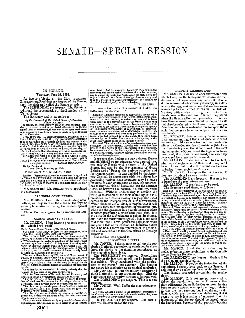 handle is hein.congrec/conglob0056 and id is 1 raw text is: SENATE-SPECIAL SESSION

IN SENATE.
TUESDAY, Jttne 15,-1858.
At twelve o'clock, In., the Ron. BENJAMIN
FITZPATIcE, Presidentpro tempore of the Senate,
took tie chair and called the Senate to order.
The PRESIDENT pio tempore. The Secretary
will read the proclamation of the President of the
United States.
The Secretary read it, as follows:
By the Presidecnt of the United States of .dmerica.
A PROCLAtiATION.
Whereas, an extraordinary occasion has occurred, ren-
dering it nece-zary and proper that the Senate of the United
States hall be conveied, to receive and act upon such com-
munications as have been or may be made to it, on the part
of the Executive:
No.'. therefbre, I, J.MtEs BuCitANAN, President of the
United States, do issue this, my proclamation, declaring
that an extraordinary occasion requires the Senate of the
United States to convene, for the transaction of business,
at the Capitol, in tle city of lVashington, on the 15th day
of thi month, at twelve o'clock, at itoun, of that day, of
which all who ihall, at that time, be entitled to act as mem-
brs of that body, are hereby required to take notice.
Given under iy hand and the seal of the United States,
1Va'hlgtoli, tlit- 14th day of June, anno Domini
['EAL.] 1k55, and of the independenec of the United States
tile cighty-second.  JAMES BUCHANAN.
By tile Pr-ideat:
LEwis C.ss, Secretary of -State
On motion of Mr. ALLEN, it was
Resolved, That a committee of two members be appointed
to watt on the President of the United States and inform
him that a quorum of the Senate has assembled, and that
the Senato is resady to receive any communication lie may
be pleased to make.
- Mr. ALLENr and Mr. SEwArtD were appointed
the committee.
STANDING COMIITTEES.
Mr. GREEN. I move that the standing com-
mittees, as they were at the close of the regular
session, be continued during the present special
session.
Tile motion was agreed to by unanimous con-
sent.
CLAIMS AGAINST RUSSIA.
Mr. GREEN. I beg leave to presenta memo-
rial, which I will read:
To the honoratle the Senate of the United States:
Betnjamin W. Perkins,-ofWorcester, Mlassaehusetts, a cit-
Izen of the United States, respectfully shows:
That in Jine, 1855, or thereabouts, the Government of
u-ia, by it, accredited Minister, now resident in the city
of Waslington. contracted to purchase of the memorialist
the quantity of one hundred and fifty tons of powder, to be
ready for shipment within sixty days thereafter; that the
memoriai-t duly performed the conditions ofsaid contract
on his part, but that the Government of Russia wholly failed
to fulfill the conditions on their part:
That on or About January, 156, the said Government of
nu.sia, by its agent. also contracted to purchase thirty-five
thousand stands of arms, to be delivered by the 1st of June
thereafter; which contract was also duly performed on his
part, butremainsalso unfulfilled andviolated bytheRussian
agens:
That thereby the memorialist is wholly ruined; that the
damage to him exceed the sum of6385,000:
That th Government of Russia is beyond his reach, and
it said Minister is protected by diplomatic privilege :
That the memorialist has not within his reach the reme-
dies afforded in ordinarycases for obtaining evidence in the
possession of the adverse party by compulsory means:
That there are persons in possession of evidence material
to the memorialist in this matter, who will not give their
ttmony except upon legal compulsion:
That tie only means of obtaining redress against the in-
iitmice and oppression practiced upon him is by the action
of3, our honorable body:
That your memorialist is ready to prove his aforesaid al-
lcgalions, at such time and in such manner as the Senate
 3051

may direct. And le prays your honorable body to take the
necessary and properaction to relieve him in the premises,
and to guard his rights and-protect his property from the
unjust actioa of the aforesaid foreign Government; and
that the evidence hereinbefore referred to be obtained by
the lswful authority of your honorable body.
B. W. PERKINS.
In connection with this memorial I offer the
following resolutions:  -
Resolved, That the Presidentbe respectfully requested to
cause to be communicated to the Senate, at the commence-
ment of its next session, whether any complaints have
J.een made to the Government of the United States that
contracts ha been entered into with citizens of the Uni-
ted States by the Russian Government, through the agency
of its Minister now resident at Washington, or other per-
sons on recommendation of said Minister; and that at-
though such contracts had been fully performed by the cit-
izens who had entered into the same, they have been
violated by the Russian Government or its agents, to the
great injury, iftnot entire ruin, of such citizens
Resatred, That all evidence ofany such contractsn pos-
session of tile Government, together with such infonna-
tion as to the action of tile Government in the premises,
be communicated to the Senate, (if not iicompatible with
the public interests,) and that alt such information be com-
municated in confidence.
It appears that, during the war between Russia
and the alliedPowers, contracts were entered into,
not only by Russia with citizens of the United
States, but also by the Governments of Great
Britain anl of France, for various supplies and
for transportation. It was decided by the Attor-
ney General, in accordance with the uniformlaw
governing nations, that contracts may be made
for articles even contraband of war, the contract-
ors taking the risk of detection; but the contract
itself, as between the parties, is a binding, valid
contract. Without undertaking to assume the
truth or falsehood of the facts stated by this me-
morialist, he presents a case, in myopinion, that
demands the interposition of our Government.
When the facts are elicited, it may be that-it will
turn out that this roemorialist is mistaken; but,
when the charge comes in a plausible shape; when
it comes presenting a priinafacie good case, it is
the duty of the Government to protectits citizen,
and have the matter investigated. It is alone with
that viei that I have presented this memorial;
and, as in this extra session no definitive action
could be had, I move the reference of the memo-
rial and resolutions to the Committee on Foreign
Relations.
The motion was agreed to.
COMIITTEE CLERKS.
Mr. JONES. I desire now to call up the res-
olution I offered yesterday, to continue, for sixty
days, the clerks to the standing committees, as
has heretofore been done.     -
The PRESIDENT pro tempore. Resolutions
pending at the last session will not be in order at,
this session. They terminated with the expira-
tion of the session last evening. The Senator
can renew his resolution as an original resolution.
Mr. JONES. Is that absolutely necessary? I
think I offered it in executive session. Has the
business of the executive session to be renewed?
The PRESIDENT pro teospore. This is a new
session.
Mr, JONES. Well, I offer the resolution now,
do sovo:
Resolved, That the clerks of the standing committees of
the Senate, who are temporary, be contiiued for sixty days
after the close of the present session.
The PRESIDENT pro tempore. The resolu-
tion will lie over under the rule,

BRITISHI AGGRESSIONS.
Mr. MASON. I desire to offer the resolutions
which I send to the table, and which are the res-
olutions which were depending before the Senate
at the session which closed yesterday, in refer-
ence to the aggressions committed on American
vessels by British armed forces in the Gulf of
Mexico, with a view to bring them before the
Senate now in the condition in which they stood
when the Senate adjourned yesterday. I intro-
duce them as resolutions offered by me, and I ask
that they be referred to the Committee on Foreign
Relations, who have instructed me to report them
back that we may have the subject before us in
this debate.
Mr. STUART. It is necessary for us to come
to an understanding, I think, at once as to what
we can do. My recollection of the resolution
offered by the Senator from Louisiana [Mr. SL-
DELL] yesterday was, that it continued to the next
regularsession of Congress all the legislative busi-
ness; and, if so, this is continued, and can only
be reached by a motion to reconsider.
Mr. MASON. I did not advert to the fact,
what was the character of that resolution; but I
do not know that that will prevent me from in-
troducing these resolutions de novo.
Mr. STUART. I suppose that is in order, if
they are introduced as new resolutions.
The PRESIDENT pro tempore. Itis in order
to introduce the resolutions de novo.
Mr. MASON. I ask that they be read.
The Secretary read them, as follows:
Resolved, (as the judgment of the Senate,) That Ameri-
call vessels on the high seas, in time of peace, bearing the
American flag, remain under the jurisdiction of tie country
to which they belong, and, therebre, anyvisitation, moles-
tation, or detention of such vesels by force, or by the ex-
hibition of force, on the part ora foreign Power, is in dero-
gation of the sovereignty of the United States.
Resolved, That the recent and repeated violations of this
immunity, committed by vessels-of-war belonging to tie
navy of Great Britain, in the Gulf of Mexico, and the ad-
jacent seas, by firing into, interrupting, and otherwise forci-
bly detaining them on their voyage, requires, in the judg-
ment of the Senate, such unequivocal and final disposition
of the subject, bythe Governments of Great Britain and the
United States, touching tile rights involved, as shall pre-
clude, hereafter, the occurrence oflike aggressions.  -
Resolred, That the Senate fully approves the action of
the Executive in sending a naval force into the infested seas
with orders  to protect all vessels of the United States on
the high seas from search or detention, by tie vessels-of-
war of any other nation. And it is the opinion of the Sen-
ate, that, ifit becomes necessary,such additional legislation
should be supplied in aid of the executive power as will
make such protection effectual.
Mr. MASON. I ask that an order may be
made, referring these resolutions to the Commit-
tee on Foreign Relations.
-The PRESIDENT pro tempore. Such will be
the order, unless objected to.
Mr. MASON. N~ow, by the instruction of the
committee, I report them back to the Senate. I
ask that they be taken up for consideration now.
The Senate proceededto consider the resolu-
tions.
Mr. MASON. It is not -my purpose at all to
debate the resolutions, nor do Ipresume that
they will attract debate ih the Senate now, having
been to some extent, even quite at large, debated
during the last session; but I would say to the
Senate, with great respect and deference, that it
seems to me it is a matter of moment that the
judgment of the Senate should be passed upon
the resolutions, because of the probable bearing


