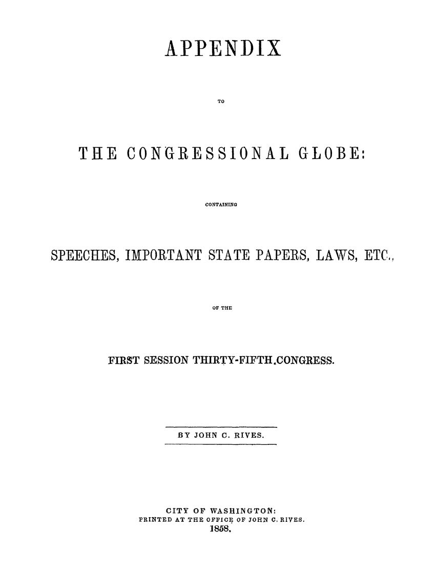handle is hein.congrec/conglob0057 and id is 1 raw text is: APPENDIX
TO
THE CONGRESSIONAL GLOBE:
CONTAINING

SPEECHES, IMPORTANT STATE PAPERS, LAWS, ETC,
OF THE
FIRST SESSION THIRTY-FIFTH.CONGRESS.

BY JOHN C. RIVES.

CITY OF WASHINGTON:
PRINTED AT THE OFFICE OF JOHN C. RIVES.
1858.


