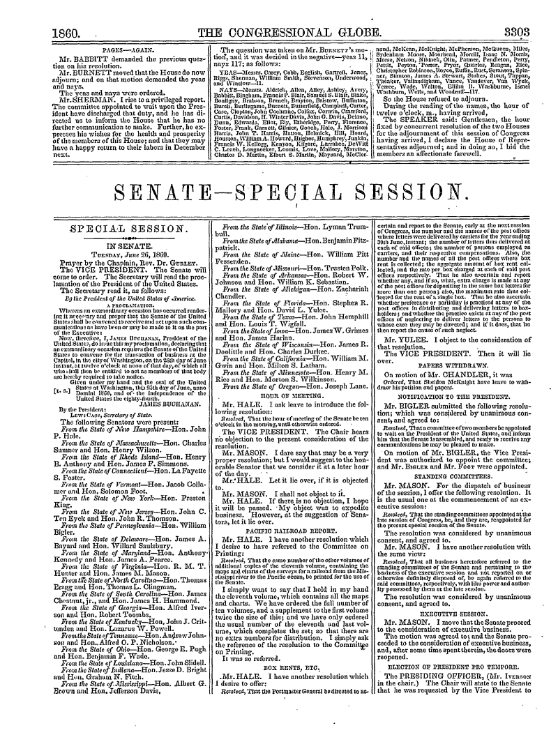 handle is hein.congrec/conglob0065 and id is 1 raw text is: 1860.

PAGES-AGAIN.
Mr. BABBITT demanded the previous ques-
tion on his resolution.
Mr. BURNETT moved that the House do now
adjourn; arid on that motion demanded the yeas
and nays.
ahd nys.s and says were ordered.
Mr.SHERMAIN. I rise to a privileged report.
The committee appointed to wait upon the Pres-
ident have discharged that duty, and lie has di-
rected us to inform the House that he has no
further communication to make. Further, he ex-
preses his wishes for the health and prosperity
of the members of this House; and that they may
have a happy return to their labors in December
next.

THE CONGRESSIONAL GLOBE.

8803

*The question was taken on Mr. BURNETT'S me-    nd ceean, Mctniiht. tcPhrsn Mctuco Miles,
tion, and it was decided in the negative-yeas 11,  Sydnetilim Moore, Moorhead, Morril, Isaac N. MIorris,
Morse, Nelson, Nihack, Oln, rainer, Pendietn, Perry,
nays 117; as follows:                              Pettit, Peytn 'Porter, Pryor, onrles, Reagan, Rice,
YEAS--essrs. Crey, Cobb, Englis,  onrtrell, Jones,  Christopher Robinson,ReooyceRuffn,Rust,3Srantoni, Spin-
Ri, Ss                    , Stevenon,Underwood,   ncr, Stanton, Jamns A. Stewart, Stokes, Stout, Tappan,
an   inslow-, S ,li                               ileker, Vallandliham, Vance, Vandever Van ,Vvek
NAS-Mlessrs. AldrIcb, Allen, Alley, Ashley. AvevI Verec, Write, Walton, Eltihu, I. eWashbrne, BIraeV
Babbitt, ingham, Francis P. Blair, Samuel S. blnir, Blake,  Shbun,  l, and  radi-tll.
Boullgy, Brabon, Branc, Brayton, BristoV, Buffinton,  So the House refused to adjourn.
Buch, Burlingame, Barnett, Butterflel Campbell, Carter,  During the reading of the names, the hour of
Case, CloptonJohn Cochrane, Colaxlborwin, Crawford,  twelve o'clock, at., having arrived,
Curtis, Davidson, 11. W'interDavis, Jolin G. Davis, Delano,
Dann, Edwards, Eliot, Ely, Ethiridge, Ferry, Florence,  The SPEAKER said: Gentlemen, the hotr
Foster, Frank, Garnett, Ciler, Goach, Hale, J. Dforrison  fixed by concurrent resolution of the two Houses
HarrLs John T. Harris, Ilatton, Helmicl , ll11 Hoard, for tice adjournment of this session of Conrs
Houston, lWilliamA. htoward,niiglies, HUmphreyJunkinf he arrivede  of   th   se      of  ress
Francis IV. Kellogg, Kenyon, Kilgore, Larrabee DeWitt  having  a d, I declarebthe House of Repre-
C. Leach, Longneeker, LoomIs, Love, Mallory, fitarston, seatives adjourned; and in doing so, I bid the
Cliartes D. Martin, Elbert S. Martin, Maynard, M5cler-  members an affectionate farewell.

SENATE-SPECIAL SESSION.

-SPEOIAL SESSION.
IN SENATE.
Turst.&Y, June 26, 1860.
Prayer by the Chaplain, Rev. Dr. GonaL.
The VICE PRESIDENT. The Senate will
come to order. Tile Secretary will read the proc-
lamation of the President of the United States.
The Secretary read it, as fallows:
dig fie Presidest of the United Slates of .lieiria.
A RaOiCLANATION.
Whcreas an extraordinary occasion hus occurred render-
log it nces,'ary atd proper elot tie Senate of tile United
Stales shall be convened to receive nnd act upon scl com-
munictlojno as have been or may be made to It on the part
of tile Execulive:
Now, therefore, I, J MEs BVhCUAIN&N, Presideat of tile
United State., do Issue this my proeiamatlon, deelaringtat
an extraordinary occasion requires the Senate of the United
States to convenle for the transaction of busincess at the
Capitol, in the city of Washington, on tile 26th day ofJuane
Instant, at twlve o'cloek at noon of that day, of whieh alt
who dhll iten be entitled to set as members of that body
are hereby required to take nolice.
Given under ray hand and the seal of the United
E S.] Statet at Wasi ngton, thit 2Zth day of June, ann
Donini IfiS, end of- the independence of- the
United States tile eglty-fourth.
JAMES BUCHANAN.
By the President:
Lew: Cas, Scereaary of Stale.
The following Senators were present:
Front the State of . 'eto Iampshire-Hon. John
P. Hle.
rotit the State of ,hMassachvisetts-Hon. Charles
Sumner and Hon. Henry Wilson.
From the State of Rhode Island-Hon. Henry
B. Anthony and HEon. James F. Simmons.
Front th State ofCotnectiesif-Hon. La Fayette
S. Foster.
Finr the State of ermon-t-Hon. Jacob Colla-
mer and Hen, Solomon Foot.
From the State of   w York-Hon. Preston
King,
Front the State of NVew Jerse-Hon. John C.
Ten Eyck and Hoi. John R. Thomson.
From the State of Peinsjilvaaia-Hon. William
Bigler.
F'oin the State of Delaware-Hon. James A.
Bayard and Hon. Willard Saulsbury.
i-ot the Stale of ,llarylantd-Hon. Anthony-
Kennedy and Hon. James A. Pearce.
From the Stale of VirgaiIt-Hon. R. M. T.
Hunter and Hon. James M. Mason.
From til  State of.lorth Carolina-Hon. Thomas
Bragg and Hon. Thomas L. Clingman.
From the State of Sottl Carolina-Hon. James
Chestnut, jr., and Hon. James H. Hammond.
Front the Staie of Georgia-Hon. Alfred Iver-
son and Hon. Robert Toombs.
From the State efKentuchk-Hon, John J. Crit-
tenden and Hon. Lazarus W. Powell.
FRothe State of Tentessee-Hon. Autrew John-
eon and Hon..Alfred 0. P. Nicholson.-
Frost the State of Ohio-Hon. George E. Pugh
and Hon. Berjamin F. Wade.
Froi the Slate of Louisiana-Hon. John Slidell.
F,'om the State fn Indiana-Hon. Jesse D. Bright
and Hou. Grahiai N. Fitch.
Froi the State of-2ftissipvi-Hon. Albert G.
Brown and Hon. Jefferson Davis.

From the State'of lliwnis-Hon. LymanTrum-
bull.
From the Stit of .labama-Hon.Benjamin Fitz-
patrick.
From the State of .Mahine-Hon. William Pitt
Fessenden.
From the State of illissour -Hon. Trusten Polk.
From the Sltate of arkansas-Hon. Robert W.
Johnon and Hon. William K. Sebastian.
From the State of .Miehga-Hon. Zacltariah
Chandler.
From the State of Ftrida-Hon. StepheR R.
Miallory and Hon. David L. Yulee.
.Pino, the Staie of Texas-Hon. John Hemphill
and Hon. Louis T. Wigfall.
Freont the State of Iowa-Hon. JamesW'. Grimes
and Hon. James Harlan.
Front the State of Wisconsin-Hon. James R.
Doolittle and Hot. Charles Darkee.
'Front the State of Califorltia-Hon. William M.
Gwin and Hoti. Milton S. Latham.
Front the Slate of Xinnesota-Hou. Henry M.
Rice and Hon. MortonS. Willinson.
Frora the state of Oregon--Hon. Joseph Lane.
IOBRi OF MEETING.
Mr. HALE. I ask leave to introduce the fol-
lowing resolution:
ltesotred, Tlat tile hour of meetlng of the Senate be ten
o'clock in the morningtintil otherwise ordered.  ,
The VICE PRESIDENT. The Chair hears
nb objection to the present consideration of the
resolution.
Mr. MASON. I dare say that may be a very
proper resolution; but I would suggest to the hon-
orable Senator that we consider it at a later hour
of the day.    
Mr. HALE. Let it lie over, if it is objected
to.
Mr. MASON. I shall not object to it.
Mr. HALE. If there is no dbjection, I hope
it will be passed. -My 1bjet was to expedite
business. However, at the suggestion of Sena-
tors, let it lie over.
PACIFIC RAILROAD REPORT.
Mr. HALE. I have another resolution which
I desire to have referred to the Committee on
Printing:
Rtesoled, That the same number ofthe other volumes of
additional coptes of the eleventh volume, containing the
maps and charts of the urveys forea railroad from tle is-
sissippi river to the Pacific osean, be printed for the use of
the Senate.
I simply want to say that I hold in my hand
the eleventh volume, which contains all the maps
and charts. We have ordered the full number of
ten volumes, and a supplement to the first volume
twice the size of this; and we have only ordered
the usual number of the eleventh and last vol-
ume, which completes the set; so that there are
no extra numbers for distribution. I simply ask
the reference of the resolution to the Commitfe
on Printing.
It was so referred.
BOX RENTS, ETC.
.Mr. HALE. I have another resolution which
1 desire to offer:
Resoled, That the Postaster General be directed to an-

certain and report to the Sennte, early at the next  esslon
of Congress, the number and the names of the post offices
where letters were delivered by carriors for the yearending
30th Junc,lostant; the number of letters thus delivered ot
cacti of said offices; the number of persons employed n
carriers, and their respective compensations. Also, tile
number and tile names or all tile post offices where box
rent is collected; the aggregate amount of box rent col-
lected, and tle rate per box charged at each of said post
offices respectively. That lie also ascertain and report
whether nil, and ifso, wlat, extra charge Is iaade at any
of the post offices fordepositig in time cante box letters for
tUere than one person, also, the mnaximumn ratO titls col-
looted for the rent of a single box. Tht tie also ascertain
whether preference or partiality is practised at ally Of the
post offices in distributing and delivering letters to box-
holders, andwhetherthe practice exists atanyoftlo post
offices of neglectling to delh-er letters to the persons to
whose care they may be directed; and if it does, that lie
then report the cause of such neglect.
Mr. YULEE. I object to the consideration of
that resolution.
The VICE PRESIDENT. Then it will lie
over.
PAPERS WITHDRAWN.
On motion of Mr. CHANDLER, it was
Ordered, That Sheldon 2cltaight have leave to with-
draw Iis petition and paperS.
NOTIPICA'TION TO THE PRESIDENT.
Mr. BIGLER submitted the following resolu-
tion; which was considered by unanimous con-
sent and agreed to:
l.esltce~d, That a committee oftwo members be appointed
to wait on the President of the United States, anti lnform
hiim that the Senate isassemblied, and ready to receive any
communications he may be pleased to make.
On motion of Mr. BIGLER, the Vice Presi-
dent was authorized to appoint the committee;
and Mr. BirLo.a and Mr. FoOT were appointed.
STANDING COMMITTEES.
Mr. MASON. For the dispatch of business
of the session, I offer the following resolution. It
is the usual one at the commencement of an ex-
ecutive session:
R1solred, That tile standingcommittees appointed at tile
late sssion of Congress, he, and they aro, reappointed for
the present special session of the Senate.
The resolution was considered by unanimous
consent, and agreed to.
Mr. MASON. I have anotherresolution with
the same view:
Resoalfed, That all business heretofore referred to the
standing committees of the Senate and pertaining to the
business of the executive session ant not reported otn or
otherwise definitely disposed of, be again referred to tile
said committees respectively, with like powernod author-
Ity possessed by them at the late session.
The resolution was considered by unanimous
consent, and agreed to.
EXECUTIVE SESSION.
Mr. MASON. I move that the Senate proceed
to the consideration of executive business.
The motion was agreed to; and the Senate pro-
ceeded to the consideration of executive business,
and, after some time spent therein, the doors -were
reopened.
ELECTION OF PRESIDENT PRO TEMPORE.
The PRESIDING OFFICER, (Mr. IvEnso.r
in the chair.)  The Chair will state to tihe Senate
that he was requested by the Vice President to


