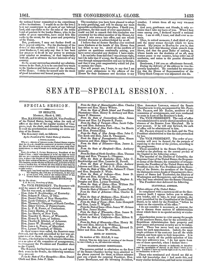 handle is hein.congrec/conglob0068 and id is 1 raw text is: THE CONGRESSIONAL GLOBE.

the national honor committed to the experiment
of free institutions. I would do so for the love I
bhat mv countrymen in all parts of our beloved
land, and especially so for the sake of the noble
land of patriots in the border States, who, in the
Midst of great opposition, have stood firm like
iocks i n tie ocean, for the peace and perpetuity
of tile Union.
But, gentlenien, I may not further dwell on
the.t  general subjects. For the discharge of the
dlites of this station, to which I was called by
your kindness, I can only say that it has been
my put pose to do all in my power to promote
your comfort as members, to deal impai tially
vith all, and to advance the best interests of my
country.
Sftu as any succesghas attended my adminis-
trattoi in the chair,it is to be ascitbed verynuch
to the kindness and forbeatance of the membeis
of the House. I claim for myself only the merit
of good intentions and honest purposes.

The resolution you have been pleased to adopt
is truly gratifying, and will be among my most
agreeable recollections of this place. I thank you,
gentlemen, for this mark of your approbation. I
could not fail to remark that this resolution was
presented by the oldest member of the House, by
whom I was sworn into office, and one whose
devoted character is acknowledged by us all.
I believe that no former Speaker ever received
more kindness at the hands of this House than
has fallen to my lot. Amid all the conflicts of
opinion on questions continually arising, you
have never overruled any decision I have made.
I do notinfer from this that I was always right,
but I do infer that if wrong, the House believed it
was through misapprehension and not by design,
and that it was your magnanimity which led you
to sustain the Chair.
You will permit me, I hope, to say that I am
under great obligations to the officers of the
House for their assistance and devotion to my

comfort. I return them all my very waimest
thanks.
And now, gentlemen and friends, it only re-
mains that I take my leave of you. When I first
came among you, I declared myself a national
man. I am so still, I trust, and shall ever so re-
main.
Often, in retired moments, I shall think of you
and the many scenes through which we have
passed. My prayer to Heaven for you is, that
you tlnay have that blessing which cometh from
above, and that the great Ruler of nations, in
whose hands are the destinies of us all, may
restore peace to our country, bring order out of
confusion, and union to the present distracted
elements.
Gentlemen, I bid you an affectionate farewell.
During the delivery of his address he was fre-
quently applauded. He concluded by announc-
ing that the House of Representatives of the
Thirty-Sixth Congtess was adjourned sine die.

SENATE-SPECIAL SESSION.

SPEOIAL SESSION.
IN SENATE.
MONDAY, Iarch 4, 1861.
Hon. HANNIBAL HAMLIN,Vice President
of the United States, having taken the oath of
office at the close of the regular session of Con-
gress, took the chair, and directed the Secretary
to read the proclamation convening an extra ses-
sion of the Senate.
The Sectetary read, as follows:
By the President of the United States of dnerica.
A PIOCLANfATION.
i   a, r:v objeeLq of interest to tie United States require
thiat te '&n. tti, honld be convened at twelve o'ctock, on
thei 4th ol Maret next, to receive and act upon such coin-
inunlcatinn, a., may be made to it onthepartofthe Execa-
Now, th~refore, I, J.kES BUCnANAN, President of the
Unltqd Stat, , have considered it to be my duty to issue
till,; ie prtliiniation, declaring that an extraordinary eca-
Sao r' utres the Senate of the United States to convene,
for the iran action of business, at the Capitol, in the city of
STa-angiou, on the 4th day of March next, at twelve o'clock
at no, on that day, of wfichel all who shall at that thne be
canilid to act a-; iienibers of that body are hereby reqeired
to take notice.
Given i nd, r my hand and the sal of the United States at
,Vaillngton, the llth day of February, in the year
(r, s J of our Lord. MRt, and of tile independence of the
United States of Ainerica the ightv-fllfth.
JAMES BUCHANAN.
By the Pru-ldent:
J. S. t JLrc, Sccretlw of State.
The VICE PRESIDENT. The Secretary will
read the names of the newly-elected Senators.
The list was read, as follows:
Hon. John C. Bieckilridge, of Kentucky.
Hon. Salmnn P. Chase, of Ohio.
Hon. Daniel Clark, of New Hampshire.
Hon. Jacob Coilamer, of Vermont.
Hon. Thomas L. Clingman, ofNorth Carolina.
H,n. Edgar Cowan, of Pennsylvania.
Hon. L. F. S. Foster, of Connecticut.
Hin. James Harlan, of Iowa.
Hon. ha Hai is, of New York.
Hon. Timothy 0. Howe, of Wisconsin.
Hon. Henry S. Lane,-of Indiana.
Hon. Charles B. Mitchel, of Arkansas.
Ron. James W. Nesmith, of Oregon.
Hon. James A. Pearce, of Maryland.
Hon. Lyman Ttiumbull, of Illinois.
As their nanes were called, the Senators came
fervlaid, and thQ oath prescribed by law was ad-
raini  teid to them, with the exception of Mr.
PL% reCL, who had gone to the Executive Mansion,
cui a m, wbser of the committee of arrangements,
to cecompauy the President and President elect
t.o the Capitol.
The Senators having been sworn in, and taken
thsnit seats in the Senate, the following membera
wemkv present:
Fwmt the State of .Vew Hampshire-Hon. Daniel
Clark and Hon. John P. Hale.

Front the State of Xiassachusetts-:-Hon. Charles
Sumner and Hon. Henry Wilson.
From the Stale of Rhode Island and Providence
Plantations-Hon. Henry B. Anthony and Hon.
James F. Simmons.
.aom the State of Conneticut-Hon. James
Dixon and Hon. La Fayette S. Foster.
Frota the State of eront-Hon. Jacob Colla-
mer and Hon. Solomon Foot.
Froma the State of ,New York-'Hon. Ira Harris
and Hon. Preston King.
Front the State of New Jersey--Hon. John C.
Ten Eyck and Hon. John R. Thompson.
From the State of Pennsylvania-Hon. Simon
Cameron and Hon. Edgar Cowan.
,From the State of Delaware-Hon. James A.
Bayard.
F am the State of .faryland-Hon. Anthony
Kennedy.
From the Stale of.North Carolina-Hon. Thomas
Bragg and Hon. Thomas L. Clingman.
Front the State of Kentuck- zHon. John C.
Breckinridge and Hon. Lazarus I. Powell.
From the State of Tennessee-Hon. Andrew
Johnson and Hun. Alfred 0. P. Nicholson.
From the State of Ohio-Hon. Salmon P. Chase
and Hon. Benjamin F. Wade.
From the State of Indiana-Hon. Jesse D.
Bright and Hon. Henry S. Lane.
om the State of Illinois-Hon. Stephen A.
Douglas and Hon. Lyman Trumbull.
From the State of .Malne-Hon. William Pitt
Fessenden and Hon. Lot M. Morrill.
l'oat the State of. issou i-Hon. Tusten Polk.
F om the State of .drkansas-Hon. Charles B.
Mitchel.
Front the State of O3lichian-Hon. Kinsley S.
Bingham and Hon. Zachariah Chandler.
Fom the State of Texas-Hon. John Hemphill
and Hon. Louis T. Wigfall.
From the State oflotva-Hon. James W. Grimes
and Hon. James Harlan.
From the State of Wisconsin-Hon. James R.
Doolittle and Hon. Timothy 0. Howe.
F,om. the State of California-Hon. Milton S.
Latham.
From the State of .llnnesota-Hon. Henry M.
Rice and Hon. Morton S. Wilkinson.
Front the State of Oregon-Hon. Edward D.
Baker and Hon. James W. Nesmith.
1HOUR OF mEET1,NG.
On motion of Mr. HALE, it was
Ordered, 'hat the daily hour of meeting of the Senate
he one o'clock, p. in., tilt otherwise ordered.
INAUGURATION CERES ONIES.
The persons entitled to admission on the floor
of the Senate Chamber having been admitted to
the places reserved for them, at fifteen minutes
hast one o'clock the outgoing President, Hon.
AES Buce;ANrN, and the incoming Piesident,

Hon. ABRAHAM LiNcOLN, entered the Senate
Chamber arm in arm, accompanied by Mr. Foot,
Mr. PEARCE, and Mr BAKER, members of the
committee of arrangements, and were conducted
to seats in fiont of the Secretary's desk.
The VICE PRESIDENT. The oath ofoffice
was administered to newly-elected members in the
absence of the Senator fiom nMaryland. He is
now present. If he will step forwaid, the oath
of office will be administered to him.
Mr. PEAncE stepped to the desk, and the Vice
President administered to him the oath prescribed
by law.
The VICE PRESIDENT. The order of pro-
cession will now be formed, for the purpose of
repailing to the front of the portico, according to
the programme.
Those assembled in the Senate Chamber pio-
ceeded to the platformi on the central poi tico of
the Capitol in the following order:
The marshal of the District of Columbia; the
Supreme Cout tof the United States; the Seigeant-
at-Arms of the Senate; the committee of arrange-
ments; the President of the United States and the
President elect; the Vice President and the Secre-
tary of the Senate; the members of the Senate;
the diplomatic corps; heads of Departments; Gov-
ernois of States and Territories; the Mayors of
Washington and Georgetown, and other petsons
who had been admitted into the Senate Chamber.
The President elect delivered the following
INAUGURAL ADDRESS.
Fellow-citizens of the United States:
In compliance with a Custom as old as the Gov-
ernment itself, I appear before you to address
you briefly, and to take, in your presence, the
oath prescribed by the Constitution of the United
States, to be taken by the President before he
enters on the execution of his office.
I do not consider it necessary, at present, for
me to discuss those matters of administration
about which there is no special anxiety or excite-
ment.
Apprehension seems to exist among the people
of the southern States, that by the accession of a
Republican Administration their property and
then- peace and personal security are to be endan-
gered. There has never been any reasonable
cause for such apprehension. Indeed, the most
ample evidence to the contiary has all the while
existed, and been open to their inspection. It is
found in nearly all the public speeches of him
who now addresses you. I do but quote ftons
one of those speeches, when I declare that-
I have no purpose, directly or indirectly, to interfere
with the institution o slavery in tite Stat~s where it ex-
ists. I believe I have no lawful right to do so, and I have
no inclination to do so.
Those who nominated and elected me did so
with full knowledge that I had made this, anid
many similar declarations, and had never recanted

1861.

1433


