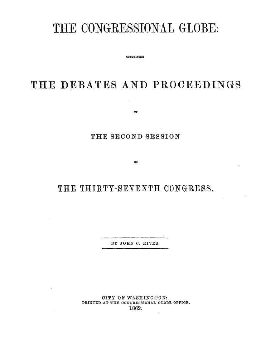 handle is hein.congrec/conglob0071 and id is 1 raw text is: THE CONGRESSIONAL GLOBE:
COATAINN
THE DEBATES AND PROCEEDINGS

THE SECOND SESSION
THE THIRTY-SEVENTH CONGRESS.

BY JOHN 0. RIVES.

OITY OF WASHINGTON:.
PRINTED AT THE CONGRESSIONAL GLOBE OPFIOE.
1862.


