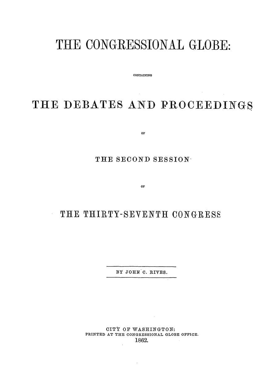 handle is hein.congrec/conglob0072 and id is 1 raw text is: TtHE CONGRESSIONAL GLOBE:
CONTAINING
THE DEBATES AND PROCEEDINGS
oP

THE SECOND SESSION-
OP
THE THIRTY-SEVENTH CONGRES8

BY JOHN C. RIVES.

CITY OF WASHINGTON:
PRINTED AT THE CONGRESSIONAL GLOBE OFFICE.
1862.


