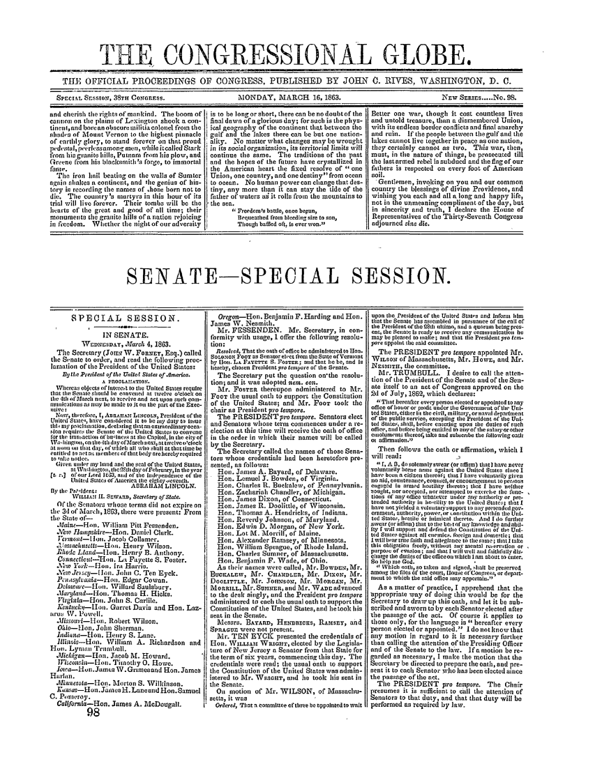 handle is hein.congrec/conglob0076 and id is 1 raw text is: THE CONGRESSIONAL GLOBE.
THE OFFTCIL PROCEEDINGS OF CONGRE SS, PUBLISHED BY JOHN 0. RIVES, WASHINGTON, D. C.
Sprcet. SEsSION, 38TH CONGnESS.                   MONDAY, MARCH 16, 1863.                                 \Ew SERIEs ..... No. 98.
and cherish therightsofmanlind. Theboom of  is to be longorshort, therecanbenodoubtofthe  Better one war, though it cost countless lives
cannon on the plains of Lexington shook a con-  final dawn ofaglorious day; forsuh is the phys-  and untold treasure, than a dismembered Union,
tinenl,and borean obscurentilitiacn lonel from the  ical georaphy ofthe continent thatbetween the  with its endless border conflicts and final anarchy
hliad's of Mount Vernon to the highest pinnacle  gulf and the lakes there can be but one nation-  and ruin. If the people between thegulfand the
of earthly glory, to stand forever on that proud  ality. No matter what changes may bewrought  lakes cannot live together in peace as one nation,
p,-desudl, peerhcssamongmen, whileitcalledStark  in its socialorganization, its territorial limits will they certainly cannot as two. This war, then,
fiom his granite hills, Putnam from his plow, and  continue the same. The traditions of the past  must, in tie nature of things, be prosecuted till
Greene from his blaceksmith's forge, to immortal  and the hopes of the future have crystallized in  the lastarmed rebel issubdued and theflagof our
fame.                                      the American heart the fixed resolve of one  fathers is respected on every foot of American
The iron hail beating on the walls of Sumter  Union, one country, and one destiny from ocean  soil.
again shakes a continent, and tile genius of his-  to oeean. No human powercanclhangethatdes-  'Gentlemen, invoking on you and our common
tory in recording the names of chose born not to  tiny, any more than it can stay the tide of the  country the blessings of divine Providence, and
die. The country's martyrs in this hour of its  father of waters as it rolls from the mountains to  wishing you each and all a long and happy life,
trial will live forever. Their tombs will be the I the sea.                             not in the unmeaning compliment of the day, but
hearts of the great and god of all time; their I  Freedoms battle, once begun,         in sincerity and truth, I declare the House of
monuments the granite hills or a nation rejoicng  Bequeathed troi bleeding sire to son,  Representatives of the Thirty-Seventh Congress
il fccecdom. Whether the night of our adversity   Though baffled oft, Is everwon.3    adjourned sie die.
SENATE-SPECIAL SESSION.

SPECIAL SESSION.
IN SENATE.
WcDNEsDAY, Jl1are-s 4, 1863.
The Secretary (Joht.N W. FORNEY, Esq.) called
the Svnate to order, and read the following proc-
lamation of the President of the United States:
By the .Pesident of the UVnlet States of Acmerica.
A niOOLAIIATION.
WVhereas objects of intere.st to tire United States require
that till Senate should be canvelled at twelve o'cloe on
tie 4th oflarcet next, to receiveand act upon such cota-
antaications as itay be made to It on the part ofthe Exec-
a live:+
Non, tin'refore, 1, AnlanArss L.COLIT, President ofthe
United Statec, Iave consldered it to be my duty to issue
till, ray proclianation, declaring tiatan extrardinaryoeca-
.lo rcquires the Senate or we United States to convene
for tlir Imn-aeltoa of binilnes at tile Capitol, in tre city of
Wa-IIlngi on the-It, day ofareli next, at twelve c'click
ats luea oi that day, faWiih all who lshai at tiittite be
entithd to act as mmmbers of that body are hereby required
to n fO:c notice.
Given ualer my hndand the seal oftthe United States.
nt Vatihnogton, theO.Sth da vorFebrarvunt theyear
[fr v.] ofour Lord lted3, and of te Independence Of the
Unlitedl Ste ofAlacrica tite eigtly.seveath.
ABIRIACAM LINVOLN.
By ttie Prc'ident.
W IIAV t -1 It. S wAnn., Se retary of  Sta e.
Of the Senators whose terms didi not expire on
the 3d of March, 1863, there were present: From
the State of-
aint-Hon. Wiliam Pitt Fessenden.
.Meto 1lampshire-Hon. Daniel Clerk.
J'eriot-thoi. Jacob Collamer.
i'ssacehustls-onu. Henry Wilson.
Rhod.ec Ltand-lon. I-lenry B. Anthony.
Coattectieut-H'on. Lt Fayette S. Foster.
Xew Vor-1-Ho. Ira Harris.
A\ewJesy-lh n. John C. Ten Eyck.
Pcisylania-Hon. Edgar Cowan.
Delawaie---mt. Willard Saulsbury.
.taryland-l-ion. Thomas H. Hicks.
Virgitia--lou. John S. Carlile.
Kentickir-Ilon. Garret Davis and Hon. Laz-
airus V. Powell.
Xissour-Hon. Robert Wilson.
Olio-Hon. John Sherman.
Iidiaa--Ion. Henry S. Lane.
lhittes-Hon. William A. Richardson and
1-Ion. Lyann Trumbull.
Oliiegan-Itt. Jacob M. Howard.
JYiscots'lt-Ion. Timotlhy 0. Howe.
Iotca-Huin.Jam:s W.Grimesand Hon. James
Harltn.
 Miaesota--on. Morton S. Wilkinson.
w.sas-Hut. Ja'.ies H. Lane and Hon. Samuel
C. Pomeroy.
Califobria-Hon. James A. McDougall.
98

Oregon-Hon. Benjamin F. Harding and Hon.
James W. Nesmith.
Mr. FESSENDEN. Mr. Secretary, in con-
formity with usage, I offer the following resolu-
tion:
Resolved, That the oath of office be administered to Hon.
SOLOXrON FOOT as Senator elect front the State nfVermomnt
by lo. Lt. FAVrErE S. POSTER; and that tie be, and Is
hereby chosen President pro tmpore of the Senate.
The Secretary put the question on'the resolu-
tion; and it was adopted tem. con.
Mr. FOSTER thereupon administered to Mr.
FooT the usual oath to support the Constitution
of the United States; and Mr. Poor took the
chair as President pro tempers.
The PRESIDENTpro tempere. Senators elect
and Senators whose term commences under a re-
election at this time will receive the oath of office
in the order in which their names will be called
by the Secretary.
The Secretary called the names of those Sena-
tors whose credentials lad been heretofore pre-
sented, as follows:
Hon. James A. Bayard, of Delaware.
Hon. Lemuel J. Bowden, of Virginia.
Hon. Charles R. Buckalew, of Pennsylvania.
Hon. Zaechariah Chandler, of Michigan.
Hon. James Dixon, of Connecticut.
Hon. James R. Doolittle, of Wisconsin.
Hnn. Thomas A. Hendricks, of Indiana.
Hon. Reverdy Johnson, of Maryland.
Hon. Edwin D. Morgan, of New York.
Hon. Lot M. Morrill, of Maine.
Hon. Alexander Ramsey, of Minnesota.
ion. William Sprague, of Rhode Island.
Hon. Charles Sumner, of Massachusetts.
Hon. Benjamin F. Wade, of Ohio.
As their names were called, Mr. BOWDEN, Mr.
BDcUIcLrw, Mr. CiHANDLER, Mr. DixoN, Mr.
DOOLITTLE, Mr. JonHsom, Mr. MiORGAN, Mr.
MOtRILL, Mr. SUItNER, and Mr. WADn advanced
to the desk singly, and the President pro tempore
administered to each the usual oath to support the
Constitution of the United States, and he took lils
seat in the Senate.
Messrs. BAYARD, HEsmNacers, RAsSEY, and
SPRAGUE were not present.
Mr. TEN EYCK presented the credentials of
Hon. WILLIAM WtoIrG, elected by the Legisla-
ture of New Jersey a Senator from that State for
the term of six years, commencing this day. The
credentials were read; the usual oath to support
the Constitution or the United States was admin-
istered to Mr. Wasrer, and he took his seat in
the Senate.
iOu motion of Mr. WILSON, of Massachu-
setts, it was
Or, lered, That a committee of three be uppolated to wait

upon time President of the United States and inort him
that time Senate hs asesimbled in pursuanee of the call of
thie Presidentoftheo ti aitiimo, and a quorum beingpres-
ent, time Senate Is ready to receive saly eoinualtcatlio tie
may be pleased to make; and that the President pro ter-
pore appoint the said committee.
The PRESIDENT pro tempore appointed Mr.
WIsON of Massachusetts, Mr. Nowe, and Mr.
NE IsttTH, the committee.
Mr. TRUMBULL. I desire to call the atten-
tion of the Presidentof tie Senate and of theSet-
ate itself to an act of Congress approved on the
2d of July, 1862, which declares:
T'Ihlat hereafter every person elected or appointed to any
office of honmoror profit under the Goverlnment of the Uni-
tedStates, either lit thecivil, military, ornaval department
of the public service, excepting the President of tile Ut-
sed State.-, shall, before entering upos time duties of such
office, and belore being entilled to aIi of the salaryorother
emoluments thercel, take and subscribe time following oatIr
Or affirmatiOll1
Then follows the oath or affirmation, which I
will read:
t, A B, do solemnlyswear (or affirm) that) Itave sever
voluntarily borne arias against tie United States slnce I
have beeni a citizen thereo; that I have voluntarily given
no aid, countenance, counsel, or cneoeraselntllL to persons
engacd i, arsed hostility thereto; that I have neither
tought, nor accepted, nor attempted to exerebe tiie fia-
tions of atty office whatever under av nauthorty or pre-
tended authority il, hntility to the Umited States; that I
hiave not yielded a voluntarysupport to nay lreiendei gov-
erment, autltority, power,ior constitution within time Uni-
ted States,. tistil or inmical thereto. And t do furtier
swear (or i nfirn) that to tile bet of anlnnwledge and abil-
fly C will support and defend the Coostitulio of the Uii-
ted States against all enemies. foreign and domestic; tiat
I will bear tnle fiitth and allegiance to tie Same; that I take
thil obligation freely, without any mlental recervation or
purpose of evasioe ; and that I will welt and frithfully dis,
cll;rg tie duties of the officeon which lamu about to titer.
So helii me God.
4Which oath, so takcen and sinedu, shall be preserved
amng tite fils Of tile court, Hoause of Congres, or depart-
nitnit to which the said office mray appertain.
As a matter of practice, I apprehend that the
appropriate way of doing this would be for the
Secretary to drawup this oath, and let it be sub-
scribed and sworn to by each Senator elected after
the passage of the act. Of course it applies to
those only, for the language is  hereafter every
person elected or appointed. I do notknow that
any motion in regard to it is necessary further
than calling time attention of the Presiding Officer
and of tile Senate to the law. If a motion be re-
garded as necessary, I make the motion that the
ecretary be directed to prepare the oath, and pre-
sent it to each Senator who has been elected since
the passage of the act.
Tire PRESIDENT pro tempera. The Chair
presumes it is sufficient to call tile attention of
enators to that duty, and that that duty will be
performed as required by law.


