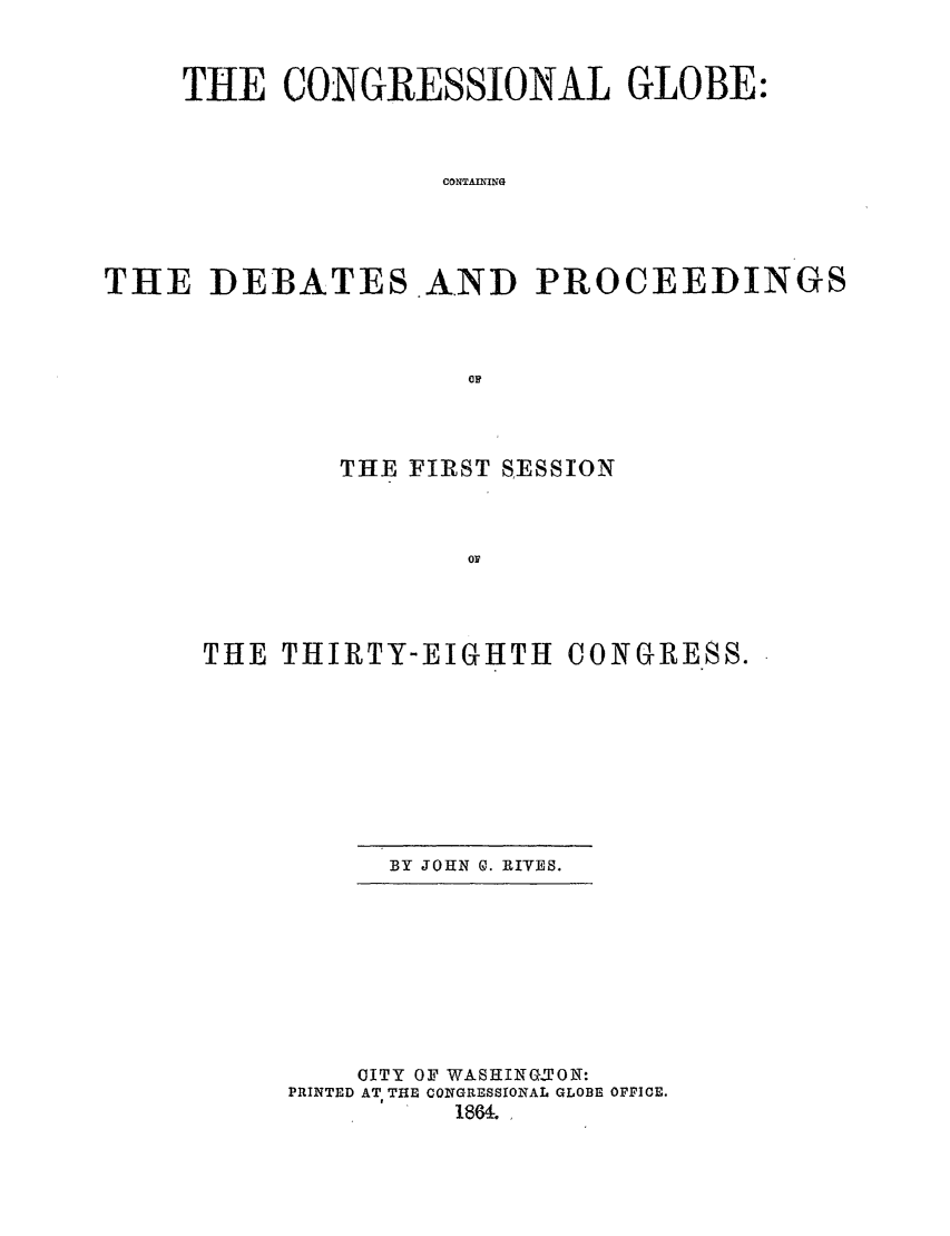 handle is hein.congrec/conglob0077 and id is 1 raw text is: THE CONGRESSIONAL GLOBE:
CONTAING
THE DEBATES AND PROCEEDINGS
OF

THE FIRST SESSION

THE THIRTY-EIGHTH

BY JOHN 0. RIYES.

OITY OF WASHING-TON:
PRINTED AT THE CONGRESSIONAL GLOBE OPFICE.
1864.

CONGRESS.


