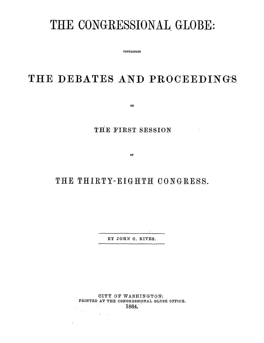 handle is hein.congrec/conglob0078 and id is 1 raw text is: THE CONGRESSIONAL GLOBE:
CONTAUING
THE.DEBATES AND PROCEEDINGS

THE -FIRST, SESSION
OF
THE THIRTY-EIGHTH CONGRESS.

BY JOHN C. RIVES.

CITY OF WASHINGTON:
PRINTED AT THE CONGRESSIONAL GLOBE oFPIcE.
1864;


