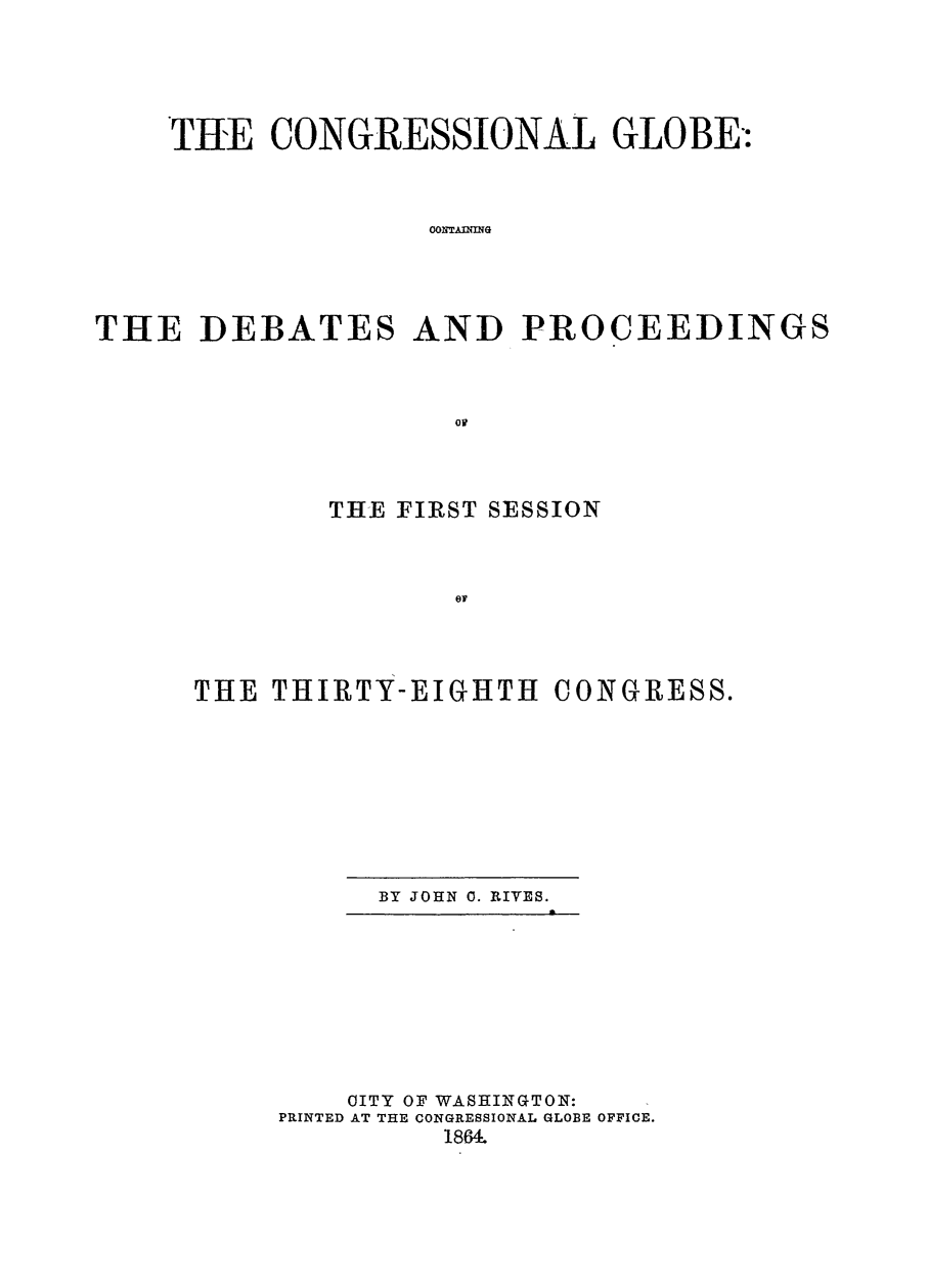 handle is hein.congrec/conglob0080 and id is 1 raw text is: TUE CONGRESSIONAL GLOBE-:
OONT.AINING
THE DEBATES AND PROCEEDINGS

THE FIRST SESSION
TH
THE THIRTY-EIGHTH CONGRESS.

BY JOHN 0. RIVES.

OITY OF WASHINGTON:
PRINTED AT THE CONGRESSIONAL GLOBE OFFICE.
1864.


