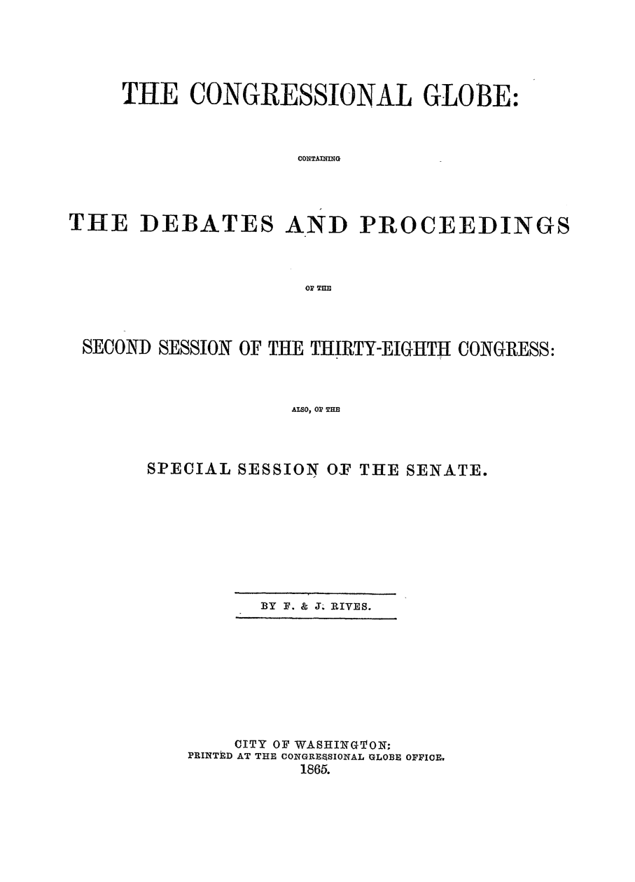handle is hein.congrec/conglob0081 and id is 1 raw text is: THE CONGRESSIONAL GLOBE:
CONSTAXNNG
THE DEBATES AND PROCEEDINGS
OF TIM

SECOND SESSION OF THE THIRTY-EIGHTH CONGRESS:
ALSO, 0? T EB
SPECIAL SESSION O.F THE SENATE.

BY F. & J. RIVES.

CITY OF WASHINGTON;
PRINTED AT THE CONGRESsIONAL GLOBE OFFICE.
1865.


