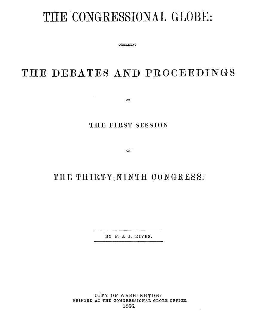 handle is hein.congrec/conglob0084 and id is 1 raw text is: THE CONGRESSIONAL GLOBE:
CONTAINING
THE DEBATES AND PROCEEDINGS
op

THE FIRST SESSION
OF
THE THIRTY-NINTH CONGRESS:

BY F. & J. RIVES.

OITY OF WASHINGTON:
PRINTED AT THE CONGRESSIONAL GLOBE OFFICE.
1866.


