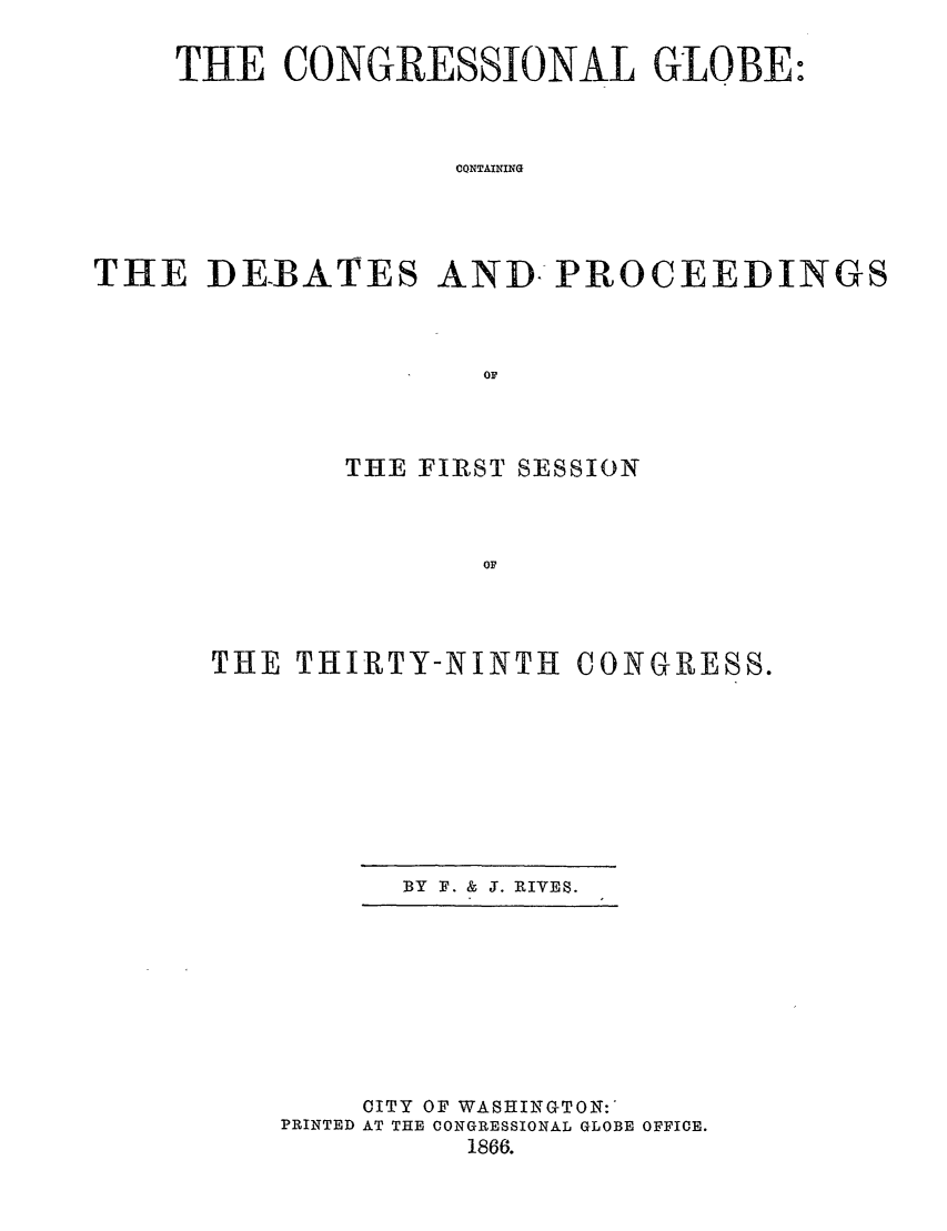 handle is hein.congrec/conglob0088 and id is 1 raw text is: THE CONGRESSIONAL GLOBE:
CQNTAINING
THE DEBATES AND: PROCEEDINGS
OF

THE FIRST SESSION
OF
THE THIRTY-NINTH CONGRESS.

BY F. & J. RIYES.

CITY OF WASHINGTON:'
PRINTED AT THE CONGRESSIONAL GLOBE OFFICE.
1866.


