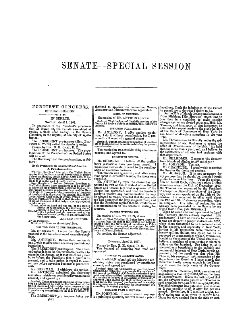 handle is hein.congrec/conglob0093 and id is 1 raw text is: SENATE-SPECIAL SESSION

FORTIETH OON GIESS.
SPEOIAL SESSION.
IN SENATE.
MONDAY, April 1, 1867.
In pursuance of the President's proelama-
tion of March 30, the Senate assembled at
twelve o'clock noon to-day, in, the Senate
Chamber, in the Capitol; at the city of NVash-
ington.
The PRESIDENT pro tempore (Hon. BEx-
JAN5N F'. W.AE) called the Senate to order.
Prayer by Rev. D. H. GRAx, D. D.
The PRESIDENT pro tempore. The proc-
lamation of the ?residentof he United States
will be read.
The Secretary read the proclamation  as fol-
lows:
Byt holPrcidce t of the Unitel ,tafe of America:
A Proclamation.
Wbereas objects of interest to the United States
require that the Senate should be convened at twelve
o'clock on Mlonday. the 1st day Qf April next, to re-
ceive andaet upon such communications as may be
made to it on the lart of the Executive:
Now, therefore, , Andrew Johnson, President of
the United States, have considered it to be my duty
1o issue this my proclamation, declaring that an ex-
traordinary oesasion requires the Senate of the Uni-
ted States to convene for the transaction of business
At the CalPitol,ja the city of Washington. on Monday,
the Ist day of April next, at twelve o'clock on that
day, of wfich alt who shall at that time Ibo entitled
to act as members of that body aroesorbyxequired
to take notice.
Given under my hand and the seal of the United
States at Washington, the thirtieth day of
ESUA J  arli in the year of ourLord one thousand
eight hundred and sixty-seven, and of the
independenceof the United States ofAmerica
the ninety-lirst.
ANDItEW JO0ItSON.
By the President:
W5LLI1A,1 1. Srwan, ,ccracarp of State.
NOTIIIOATION TO TLSD PRESIDENT.
Mr. SHERMAN. I move that the Senate
proceed to the consideration of executive busi-
ness.
Mr. ANTHONY. Before that motion -is
-put, I wish to offer some necessary preliminary
resolutions.
The PRESIDENT proempore. The Chair
understands it to be the invariable practice to
organize the Senate, as it may be called; that
is, to inform the President that a quorum is
present, and to take action in regard to com-
mittees before any other business is proceeded
with.
Mr, SHERMAN. I withdraw the motion.
Mr. ANTHONY submitted the following
resqlution; which was consideredby unanimois
consent, and agreed to:
Resolved, That acommitteeconsistingof two mem-
bera be appointed to wait on the President of the
United States and inform him that a quorum of the
Senate has assembled, and that the Senate is ready
to receive any communication he may be pleased to
make.
The PRESIDENT pro te pore being an-
-821

thorized to appdat the committee, Messrs,
Aa2-roxy and .EzDnaOXS were appointed.
H OUR OF hr .TIXG.
On motion of Mr. ANTHONY, it was
Ord¢red, That the hoer of the dailyneethng of the
Senate be twelve o'clock )meridian, until otherwise
ordered.
STANDING OOXIMtTTME.
Mr. ANTHONY. I offer another resolu-
tion; I do it without consultation, but I pre-
sume it will meet with general assent: _
Resolred, That the statidinrg committees of the Sen-
ate of thel ast session be continueddurlng the present
special session.
The resolution was considered bynanimous
consent, and agreed to.
xxewUrzvE sEsSIoN.
Mr. SHERMAN. I believe allthe prelim-
inary resolutions have now been passed. I
move that the Senate proceed to the consider-
ation of executive business.
The motion was agreed to; and after some
time spent in executive Session, the doors were
reopened.
Mr. ANTHONY, from the committee ap-
pointed to wait on the President of the United
ttates and inform him that a quorum of the
Sendte ]as assembled, and that the Senate is
ready to receive any communication he may
be pleased to make, reported that the commit-
tee had performed the duty assigned them, and
that the President replied that he would make
a communication to the Senate in writing to-
morrow.
PAPEnS WITHIDRAWN.
On alotion of Mr. WILSON, it was
Ordered, That Delphiao P. Baker have leave to
withdraw from the files of te o Senate her petition
praying that the Government buildings at Point
Lookout, formerly occupied as a prison for rebel
soldiers, may be appropriated for the National mil-
itary and Naval Asylum.
On motion, the Senate adjourned.
TuESD.y, April 2, 1867.
Prayer by Rev. E. H. GRAr, DD.
The Journal of yesterday, was read and
approved.
IMSION OF DISTICT LAWS.
Mr. HARLAN submitted the following res-
olution; which was considered by unanimous
consent, and agreed to:
Resolved, That the Committee on the District of
Columbia be instructed to proseeute the revision of
the laws of the District of Columbia authorized by a
joint resolution entitled Ajresolutionto providefor
th revision of the lawaof the District of Columbia.
approved Junno 18,1864, and that they have authority
to sit during the recess of the Senate and to employ
the necessary-elericnassistane for thutpurpose, not
oxceeding ten dollars per day.  -
SENATOR FI0lZ 5IA5SXLASD.
Mr. JOHNSON. I rise to what I suppose
is a privileged question, and ifit is not a privi-

leged one, I ask The indulgence of the Senate
to permit me to do what I desire to do.
On the 27th of March the honorable member
from Michigan [Mr. HowirAn stated that he
was then in a condition to make specific
charges against my elected colleague, Hon. Mr.
Thomas, and in support of that statement he
referred to a report made to the stock-holders
of the Bank of Commerce of New York by
the board of directors sometime in the year
1862.
Mr. Thomas came t6 this city under the Ad
ministration of Mr. Buchanan to accept the
office of Commissioner of Patents. ' He held
that for more than a year, and, as I believe, to
the satisfaction of all who had business with
that department.
Mr. CHANDLER. I suppose the Senator
from Maryland alludes to my colleagee?
Mr. JOHNSON. Yes, sir.
Mr. CHANDLER. I merelywishtoremind
the Senator that he is not present.
Mr. JOHNSON. It is not necessary for
my purpose that he should be, though I would
prefer to have him here. Upon the resigna-
tion of Howell Cobb, which took place I think
-some time about the 1lth of December, 1860,
Mr. Thomas was requested by the President
to accept the office ot Secretary of the Treas-
ury, and be was appointed on the 12th of De-
cember. He remained in office until about
the 12th or 13th of January succeeding, when
he resigned. His letter of resignation, hap
already been presented to the Senate by .ny
friend from Ohio, [Mr. Srm ns.]A
When be came into the Departmentbe found
the Treasury almost entirely depleted. His
predpecessor-I have no reason to believe that
it was not done with proper motives-in 1857
when there threatened to he a financial crisis
in the country, end especially in New York,
having in his possession some nineteen or
twenty million 'dollars not called for as he
supposed by the necessities of the Government,
bought up the stocks of the United States at, I
believe, a premium of some twelve to nineteen
dollars on the hundred. For doing so, as it
operated very beneficially to the banking and
commercial interests of New York, he was ap-
plauded; but the result was that when PXr.
Thomas, his suc-pssor, took possession of the
Department he found, as I have stated, that
there was hardly money enough in the'Treas-
ury to meet the daily wants of the Govern-
ment.
Congress in December, 1860, passed an act
authorizing a loan of $10,000,000 on the issue
of Treasury notes. Under the authority of that
act, the day after itwas passed Mr. Thomas is-
sped proposals for a part of the loan, $6, 000,000.
The. advertisement was published just as soon
as it was possible to do it after the act was
passed. By the law, if I recollect aright, ten
days' notice was to be given to receive bids.
Those ten days expired about the 27th or 28th


