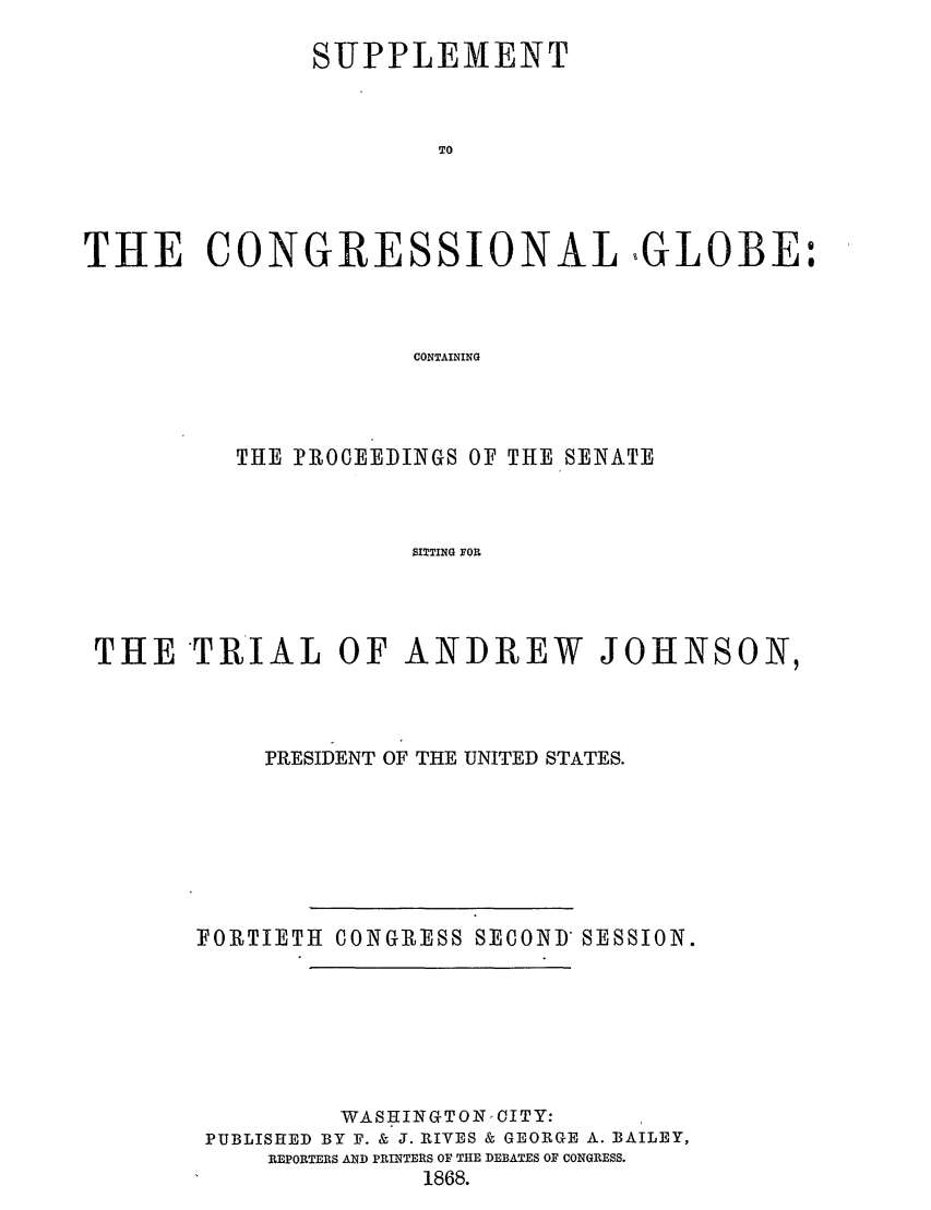 handle is hein.congrec/conglob0099 and id is 1 raw text is: SUPPLEMENT
TO
THE CONGRESSIONAL GLOBE:
CONTAINING

THE PROCEEDINGS OF THE SENATE
SITTING FOR
THE TRIAL OF ANDREW JOHNSON,

PRESIDENT OF THE UNITED STATES.

FORTIETH CONGRESS

SECOND SESSION.

WASHINGTON CITY:
PUBLISHED BY F. & J. RIVES & GEORGE A. BAILEY,
REPORTEBS AND PRINTERS OF THE DEBATES OF CONGRESS.
1868.


