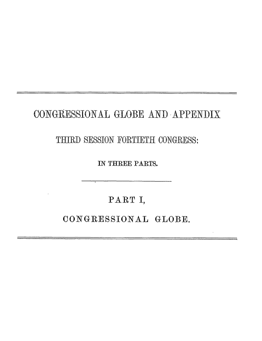 handle is hein.congrec/conglob0100 and id is 1 raw text is: CONGRESSIONAL GLOBE AND ,APPENDIX
THIRD SESSION FORTIETH CONGRESS:
IN THREE PARTS.

PART I,

CONGRESSIONAL

GLOBE.


