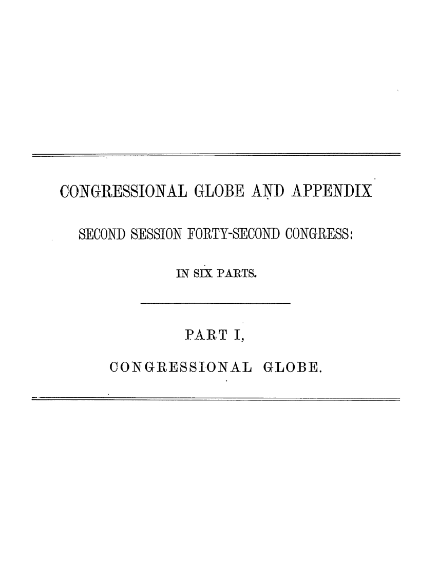 handle is hein.congrec/conglob0118 and id is 1 raw text is: CONGRESSIONAL GLOBE AND APPENDIX
SECOND SESSION FORTY-SECOND CONGRESS:
IN SIX PARTS.

PART I,

CONGRESSIONAL

GLOBE.


