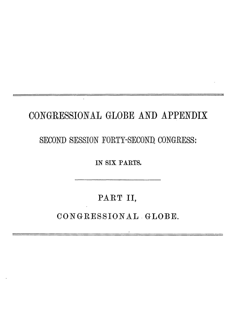 handle is hein.congrec/conglob0119 and id is 1 raw text is: CONGRESSIONAL GLOBE AND APPENDIX
SECOND SESSION FORTY-SECOND, CONGRESS:
IN SIX PARTS.

PART II,

CONGRESSIONAL GLOBE.


