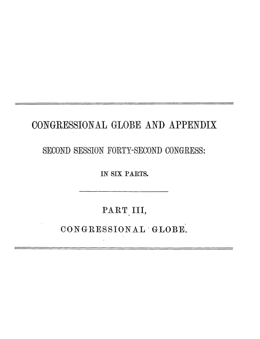 handle is hein.congrec/conglob0120 and id is 1 raw text is: CONGRESSIONAL GLOBE AND APPENDIX
SECOND SESSION FORTY-SECOND CONGRESS:
IN SIX PARTS.

PART III,

CONGRESSIONAL * GLOBE.


