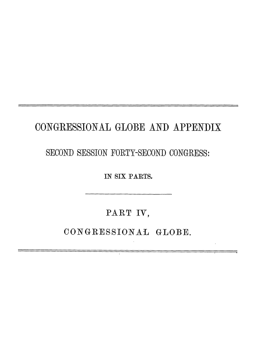 handle is hein.congrec/conglob0121 and id is 1 raw text is: CONGRESSIONAL GLOBE AND APPENDIX
SECOND SESSION FORTY-SECOND CONGRESS:
IN SIX PARTS.

PART IV,

CONGRESSIONAL

GLOBE.


