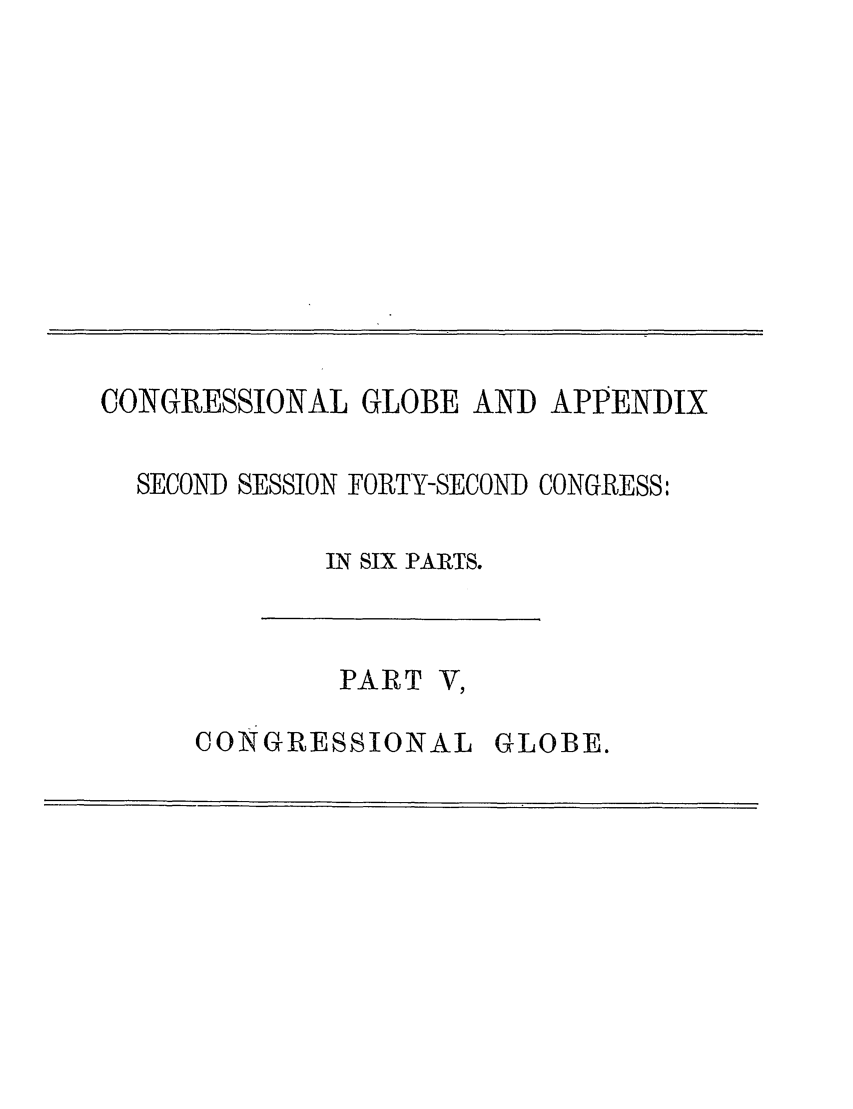 handle is hein.congrec/conglob0122 and id is 1 raw text is: CONGRESSIONAL GLOBE AND APPENDIX
SECOND SESSION FORTY-SECOND CONGRESS:
IN SIX PARTS.

PART V,
CONGRESSIONAL

GLOBE.


