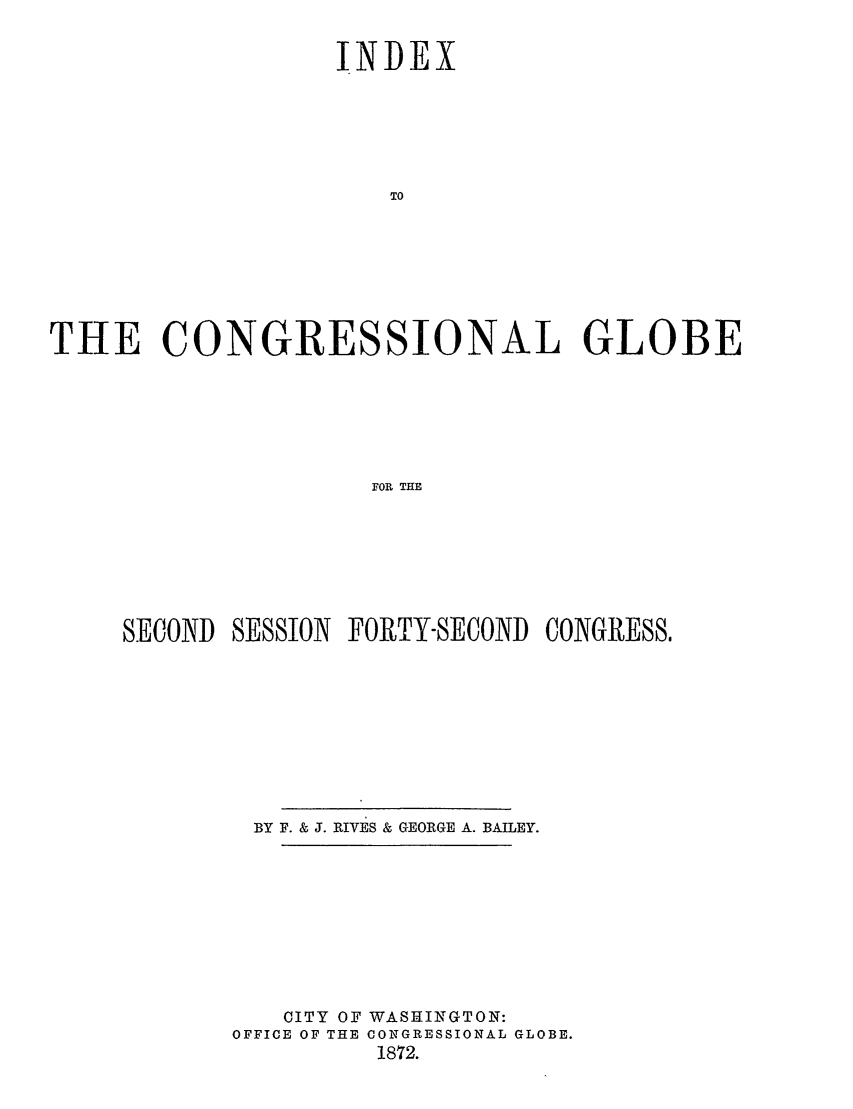 handle is hein.congrec/conglob0124 and id is 1 raw text is: INDEX
TO
THE CONGRESSIONAL GLOBE
FOR THE

SECOND    SESSION    FORTY-SECOND      CONGRESS,
BY F. & J. RIVES & GEORGE A. BAILEY.
CITY OF WASHINGTON:
OFFICE OF THE CONGRESSIONAL GLOBE.
1872.


