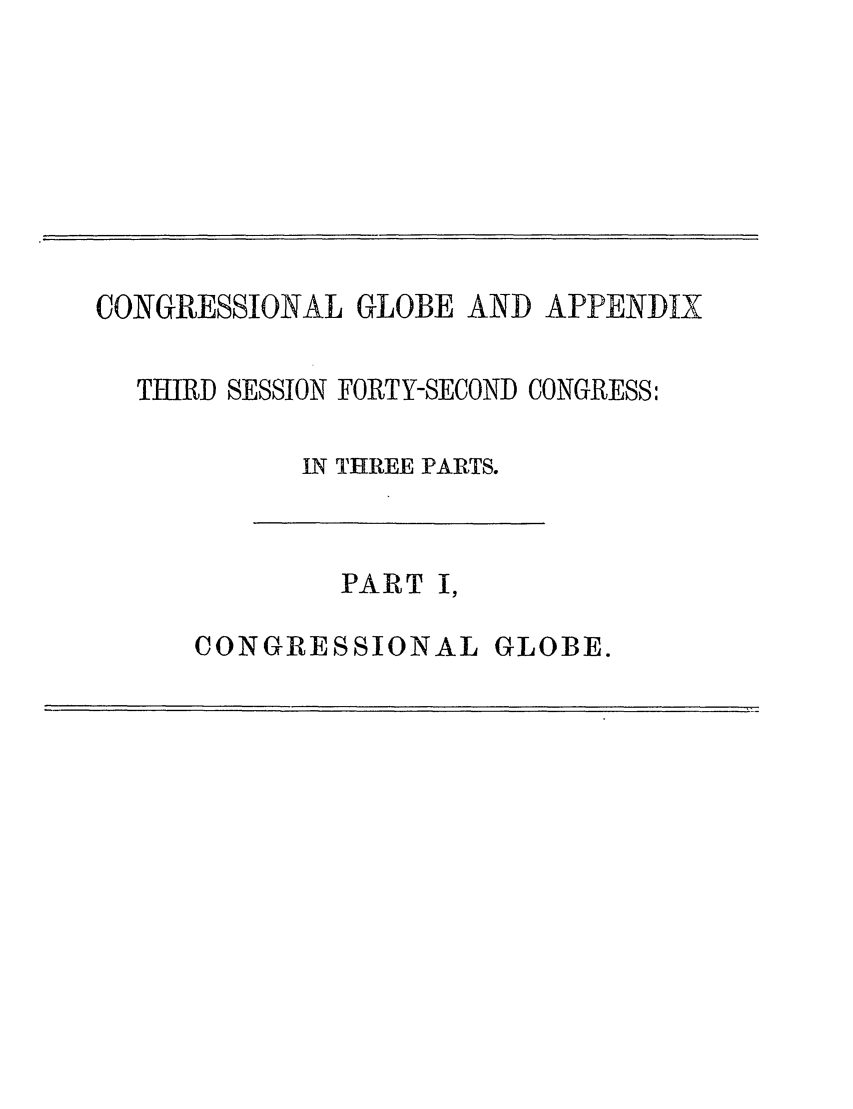 handle is hein.congrec/conglob0125 and id is 1 raw text is: CONGRESSIONAL GLOBE AND APPENDIX

THIRD SESSION

FORTY-SECOND CONGRESS:

IN THREE PARTS.

PART I,

CONGRESSIONAL

GLOBE.


