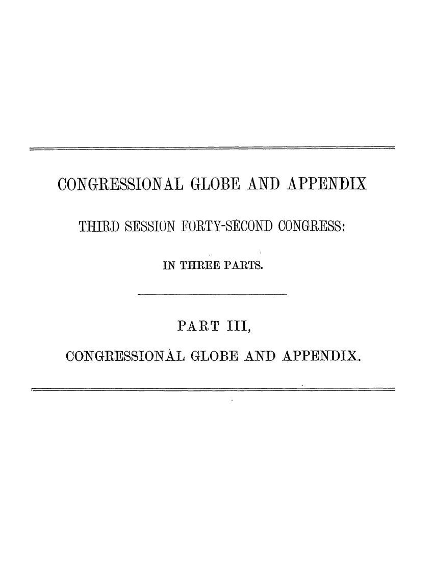 handle is hein.congrec/conglob0127 and id is 1 raw text is: CONGRESSIONAL GLOBE AND APPENDIX

THIRD SESSION FORTY-SECOND CONGRESS:
IN THREE PARTS.

PART

III,

CONGRESSIONAL GLOBE AND APPENDIX.


