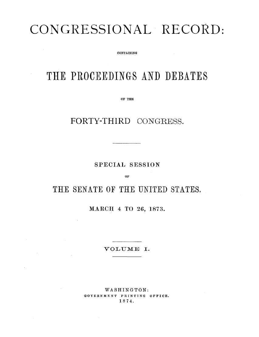 handle is hein.congrec/cr0010001 and id is 1 raw text is: CONGRESSIONAL

RECORD:

CONTAINING

THE PROCEEDINGS AND DEBATES
OF THE

FORTY-THIRD

CONGRESS.

SPECIAL SESSION
OF
THE SENATE OF THE UNITED STATES.

MARCH 4 TO 26, 1873.
VOLUME I.
WASHINGTON:
GOVERNMENT PRINTING OFFICE.
1874.


