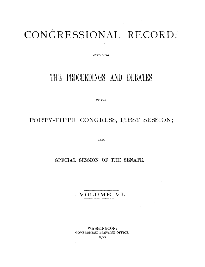 handle is hein.congrec/cr0060001 and id is 1 raw text is: CONGRESSIONAL RECORD:'
CONTAINING
THE PROCEEDINGS AND DEBATES
OF THE

FORTY-FIFTH

CONGRESS, FIRST SESSION;

ALSO

SPECIAL SESSION OF THlE SENATE.
VOLUME VI.
WASHINGTON:
GOVERNMENT PRINTING OFFICE.
1877.


