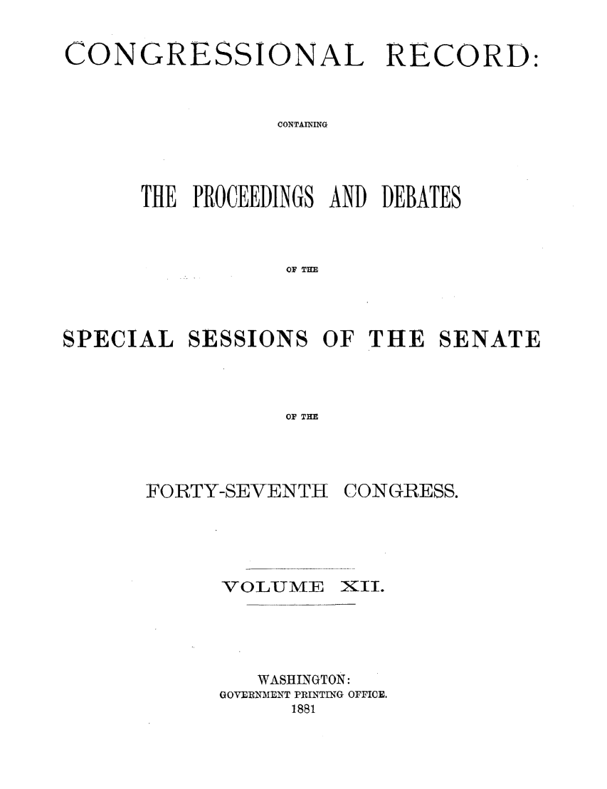 handle is hein.congrec/cr0120001 and id is 1 raw text is: CONGRESSIONAL RECORD:
CONTAINING
THE PROCEEDINGS AND DEBATES
OF THE
SPECIAL SESSIONS OF THE SENATE
OF THE

FORTY-SEVENTH
VOLUME

CONGRESS.
XII.

WASHINGTON:
GOVERNMiENT PRINTING OFFICE.
1881


