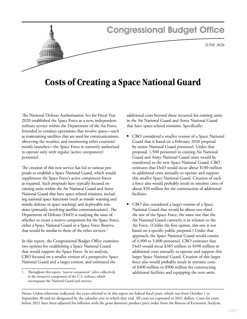 handle is hein.congrec/csocgase0001 and id is 1 raw text is: 







CotJUNE 2020






Costs of Creating a Space National Guard


The National Defense Authorization Act for Fiscal Year
2020 established the Space Force as a new, independent
military service within the Department of the Air Force.
Intended to conduct operations that involve space-such
as maintaining satellites that are used for communications,
observing the weather, and monitoring other countries'
missile launches-the Space Force is currently authorized
to operate only with regular (active component)
personnel.

The creation of this new service has led to various pro-
posals to establish a Space National Guard, which would
supplement the Space Force's active component forces
as required. Such proposals have typically focused on
existing units within the Air National Guard and Army
National Guard that have space-related missions, includ-
ing national space functions (such as missile warning and
missile defense or space tracking) and deployable mis-
sions (primarily involving satellite communications). The
Department of Defense (DoD) is studying the issue of
whether to create a reserve component for the Space Force,
either a Space National Guard or a Space Force Reserve,
that would be similar to those of the other services.1

In this report, the Congressional Budget Office examines
two options for establishing a Space National Guard
that would support the Space Force. In its analysis,
CBO focused on a smaller version of a prospective Space
National Guard and a larger version, and estimated the

1. Throughout this report, reserve component refers collectively
   to the nonactive component of the U.S. military, which
   encompasses the National Guard and reserves.


additional costs beyond those incurred for existing units
in the Air National Guard and Army National Guard
that have space-related missions. Specifically:

  CBO considered a smaller version of a Space National
   Guard that is based on a February 2020 proposal
   by senior National Guard personnel. Under that
   proposal, 1,500 personnel in existing Air National
   Guard and Army National Guard units would be
   transferred to the new Space National Guard. CBO
   estimates that DoD would incur about $100 million
   in additional costs annually to operate and support
   this smaller Space National Guard. Creation of such
   a force also would probably result in onetime costs of
   about $20 million for the construction of additional
   facilities.

  CBO also considered a larger version of a Space
   National Guard that would be about one-third
   the size of the Space Force, the same size that the
   Air National Guard currently is in relation to the
   Air Force. (Unlike the first option, this one is not
   based on a specific public proposal.) Under that
   approach, the Space National Guard would consist
   of 4,900 to 5,800 personnel. CBO estimates that
   DoD would incur $385 million to $490 million in
   additional costs annually to operate and support this
   larger Space National Guard. Creation of this larger
   force also would probably result in onetime costs
   of $400 million to $900 million for constructing
   additional facilities and equipping the new units.


Notes: Unless otherwise indicated, the years referred to in this report are federal fiscal years, which run from October 1 to
September 30 and are designated by the calendar year in which they end. All costs are expressed in 2021 dollars. Costs for years
before 2021 have been adjusted for inflation with the gross domestic product price index from the Bureau of Economic Analysis.


