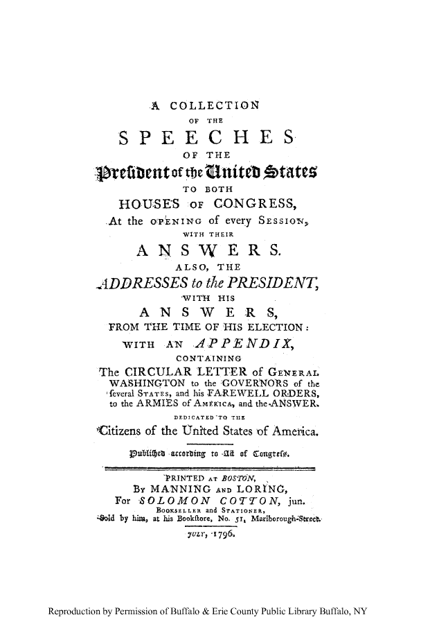 handle is hein.congrec/cspeebo0001 and id is 1 raw text is: A COLLECTION
OF THE
SPEECHES
OF THE
bYefibent of the titeblAtt5S
TO BOTH
HOUSES OF CONGRESS,
At the O'PENING Of every SEssIoN,
WITH THEIR
A N S W E R S.
ALSO, THE
ADDRESSES to the PRESIDENT
'WITH HIS
ANSW         ERS,
FROM THE TIME OF HIS ELECTION:
TWITH AN APPENDIX,
CONTAINING
The CIRCULAR LETTER of GEERAL
WASHINGTON to the GOVERNORS of the
,feveral STATES, and his FAREWELL ORDERS,
to the ARMIES of AmERicA, and the-ANSWER,
DEDICATED TO THE
Citizens of the United States of Amenca.
P7ubliW e  accorbing to -.ad of Congtefo.
'RINTED AT BOS'7TN,
By MANNING AN LORTNO,
For SOLOMON COTTON, jun.
BOOKSELLER and STATIONER,
4old by him, at his Bookflore, No. 5r, MariberoughStrect.
7uLr, qi796.

Reproduction by Permission of Buffalo & Erie County Public Library Buffalo, NY


