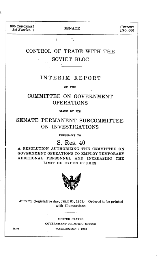 handle is hein.congrec/ctlootdwtst0001 and id is 1 raw text is: 




83D CONGRESS( REPORT
1st Session j       SENATE                No. 606





      CONTROL OF TRADE WITH THE
                SOVIET BLOC




            INTERIM REPORT

                     OF THE

       COMMITTEE ON GOVERNMENT

                OPERATIONS

                   MADE BY Pro

  SENATE PERMANENT SUBCOMMITTEE

            ON INVESTIGATIONS

                   PURSUANT TO

                   S. Res. 40
   A RESOLUTION AUTHORIZING THE COMMITTEE ON
   GOVERNMENT OPERATIONS TO EMPLOY TEMPORARY
   ADDITIONAL PERSONNEL AND INCREASING THE
             LIMIT OF EXPENDITURES








   JULY 21 (legislative day, JULY 6), 1953.-Ordered to be printed
                 with illustrations


     UNITED STATES
GOVERNMENT PRINTING OFFICE
    WASHINGTON : 1953


36378


