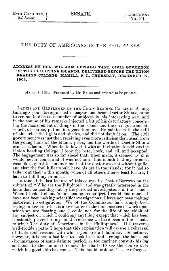 handle is hein.congrec/dtyamph0001 and id is 1 raw text is: 

5Pm  CONGRESS,             SENATE.                    DOCUMENT
   2d Session.                                      I  No. 191.




   THE DUTY OF AMERICANS IN THE PHILIPPINES.



ADDRESS BY HON. WILLIAM HOWARD TAFT, CIVIL GOVERNOR
  OF THE  PHILIPPINE  ISLANDS,  DELIVERED   BEFORE   THE UNION
  READING   COLLEGE,  MANILA,   P. I., THURSDAY, DECEMBER 17,
  1903.

      MARCH 8, 1904.-Presented by Mr. BAcoN and ordered to be printed.


  LADIES  AND GENTLEMEN, OF THE  UNION READING  COLLEGE: A long
time ago your distinguished manager and head, Doctor Stuntz, came
to see me to discuss a number of subjects in his interesting way, and
in the course of his remarks injected a bit of his deft flattery concern-
ing the management of things in the islands and the civil government,
which, of course, put me in a good humor. He painted with the skill
of the artist the lights and shades, and did not daub it on. The civil
government  was just then receiving even more criticism than usual from
the -young lions of the Manila press, and the words of Doctor Stuntz
came as a balm. When  he followed it with an invitation to address the
Union  Reading College, I took the bate, hook, and all, and accepted.
The Angagement  was so far ahead that, when made, it seemed as if it
would  never come, and it was not until this month that my promise
rose like a ghost to convince me that the doctor was not without guile,
and that the fool killer would have his use in the islands; for it had so
fallen out that in this month, when of all others I have least leisure, I
have to fulfill my promise.
  I attended the last lecture of this course hv Doctor Barrows on the
subject of  Who are the Filipinos?  and was greatly interested in the
facts that he had dug out by his personal investigations in the islands.
When  I looked about for an analogous subject I could find none. I
have not been making scientific investigations; I have not been making
historical investigations. We of the Commission have simply been
trying to keep our heads above water in the immense sea of work upon
which we  are floating, and I could not, for the life of me, think of
any subject on which I could say anything except that which has been
constantly present to my mind ever since we have been in the islands,
to wit, The duty of Americans in the Philippines. If I traverse
well-trodden paths I hope that this explanation will excuse a rehearsal
of facts and reasons with which you are all familiar. Sometimes,
however, it is not a bad idea to look back and arrange the facts and
circumstances of some definite period, as the mariner consults his loo
and looks to the sun or stars and the charts to see the course over
which his good ship has come. This should be done, lest we forget.


