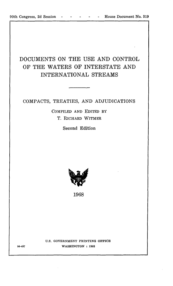 handle is hein.congrec/ducwi0001 and id is 1 raw text is: 90th Congress, 2d Session  . . .  .  . House Document No. 319

DOCUMENTS ON THE USE AND CONTROL
OF THE WATERS OF INTERSTATE AND
INTERNATIONAL STREAMS
COMPACTS, TREATIES, AND ADJUDICATIONS
COMPILED AND EDITED BY
T. RICHARD WITMER
Second Edition
1968
U.S. GOVERNMENT PRINTING OFFICE
94-497          WASHINGTON : 1968


