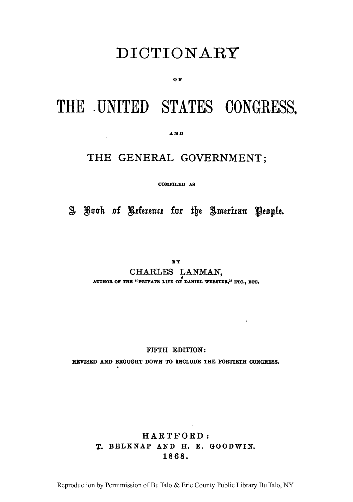 handle is hein.congrec/dusgene0001 and id is 1 raw text is: DICTIONARY
OF
THE . UNITED STATES CONGRESS,
AND
THE GENERAL GOVERNMENT;
COTPILED AS
L mah of ewtrtur far ±o Imrcan atoph.
BT
CHARLES LANMAN,
AUTHOR OF THE PRIVATE LIFE OF DANIEL WEBSTER, ETC., ETC.
FIFTH EDITION:
REVISED AND BROUGHT DOWN TO INCLUDE THE FORTIETH CONGRESS.
HARTFORD:
T. BELKNAP AND H. E. GOODWIN.
1868.
Reproduction by Permnmission of Buffalo & Erie County Public Library Buffalo, NY


