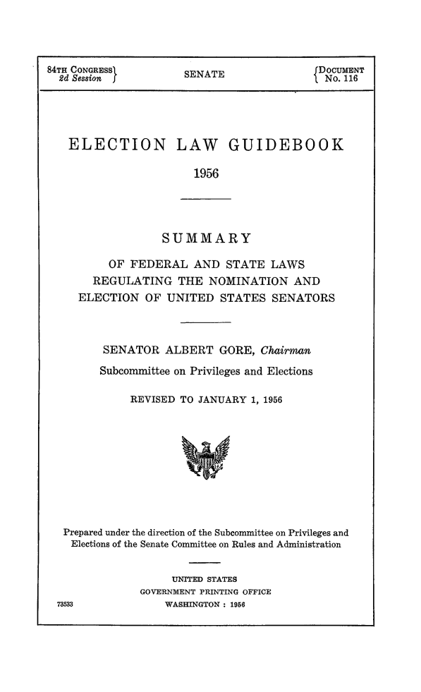 handle is hein.congrec/elguidb1956 and id is 1 raw text is: 84TH CONGRESS         SENATE                fDOCUMENT
2d Session f         SNo. 116
ELECTION LAW GUIDEBOOK
1956

SUMMARY

OF FEDERAL AND STATE LAWS
REGULATING THE NOMINATION AND
ELECTION OF UNITED STATES SENATORS
SENATOR ALBERT GORE, Chairman
Subcommittee on Privileges and Elections
REVISED TO JANUARY 1, 1956

Prepared under the direction of the Subcommittee on Privileges and
Elections of the Senate Committee on Rules and Administration
UNITED STATES
GOVERNMENT PRINTING OFFICE
73533                 WASHINGTON : 1956


