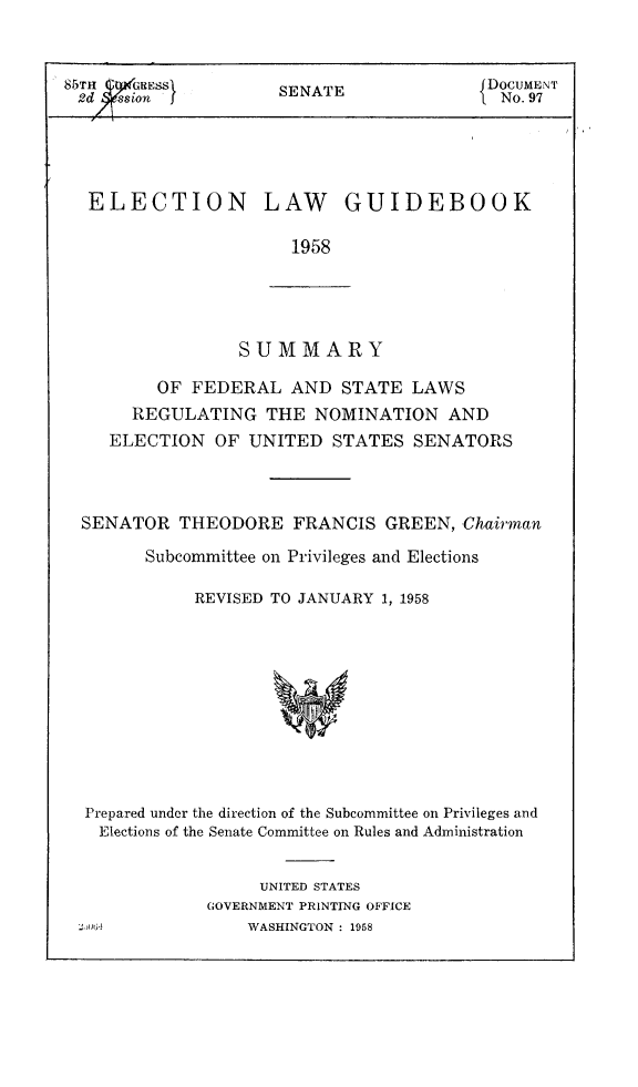 handle is hein.congrec/elguidb1958 and id is 1 raw text is: 85TH ( 4,'RESS      SA                 DOCUMENT
2dytXsion I      SENATE             1 No. 97
ELECTION LAW GUIDEBOOK
1958

SUMMARY

OF FEDERAL AND STATE LAWS
REGULATING THE NOMINATION AND
ELECTION OF UNITED STATES SENATORS
SENATOR THEODORE FRANCIS GREEN, Chairman
Subcommittee on Privileges and Elections
REVISED TO JANUARY 1, 1958

Prepared under the direction of the Subcommittee on Privileges and
Elections of the Senate Committee on Rules and Administration
UNITED STATES
GOVERNMENT PRINTING OFFICE
::,IoOG;-             WASHINGTON : 1958


