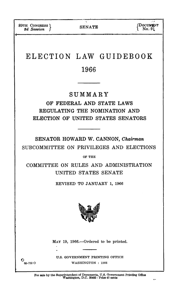 handle is hein.congrec/elguidb1966 and id is 1 raw text is: 89TH CONGRESS 1     SENATE            fDoCUMNT
2d Session  f                         No.:9t
ELECTION LAW GUIDEBOOK
1966

SUMMARY
OF FEDERAL AND STATE LAWS
REGULATING THE NOMINATION AND
ELECTION OF UNITED STATES SENATORS
SENATOR HOWARD W. CANNON, Chairman
SUBCOMMITTEE ON PRIVILEGES AND ELECTIONS
OF THE
COMMITTEE ON RULES AND ADMINISTRATION
UNITED STATES SENATE

REVISED TO JANUARY 1, 1966

60-7530

MAY 19, 1966.-Ordered to be printed.
U.S. GOVERNMENT PRINTING OFFICE
WASHINGTON : 1966

For sale by the Superjntendent of Documents, U.S. Government Printing Office
Washington, D.C. 20402 - Price 45 cents


