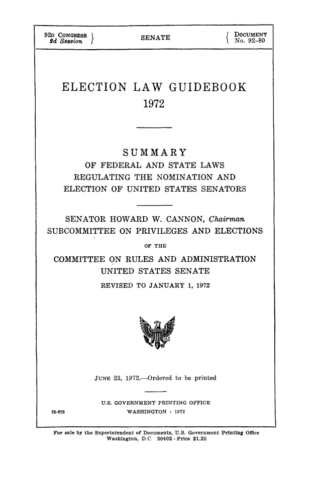 handle is hein.congrec/elguidb1972 and id is 1 raw text is: ~DOCUMENT
92D CONGRESS         SENATE               DoCUM2NT
2d Sesion{ No. 92-80
ELECTION LAW GUIDEBOOK
1972

SUMMARY
OF FEDERAL AND STATE LAWS
REGULATING THE NOMINATION AND
ELECTION OF UNITED STATES SENATORS
SENATOR HOWARD W. CANNON, Chairman
SUBCOMMITTEE ON PRIVILEGES AND ELECTIONS
OF THE
COMMITTEE ON RULES AND ADMINISTRATION
UNITED STATES SENATE

REVISED TO JANUARY 1, 1972

JUNE 23, 1972.-Ordered to be printed
U.S. GOVERNMENT PRINTING OFFICE
WASHINGTON : 1972

78-678

For sale by the Superintendent of Documents, U.S. Government Printing Office
Washington, D.C. 20402- Price $1.25


