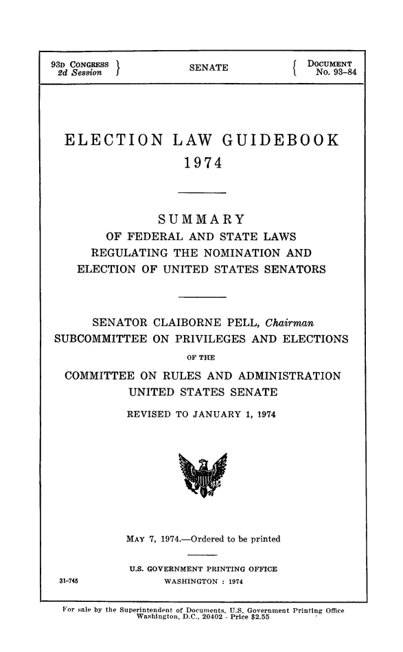 handle is hein.congrec/elguidb1974 and id is 1 raw text is: 



93D CONGRESS         SENATE            DOCUMENT
2d Session ]         S                   No. 93-84





  ELECTION LAW GUIDEBOOK

                    1974


            SUMMARY
    OF  FEDERAL  AND  STATE  LAWS
  REGULATING   THE NOMINATION   AND
ELECTION  OF UNITED  STATES  SENATORS


      SENATOR  CLAIBORNE  PELL, Chairman
SUBCOMMITTEE   ON PRIVILEGES  AND  ELECTIONS
                    OF THE
  COMMITTEE  ON  RULES AND  ADMINISTRATION
           UNITED  STATES  SENATE


REVISED TO JANUARY 1, 1974









MAY 7, 1974.-Ordered to be printed

U.S. GOVERNMENT PRINTING OFFICE
      WASHINGTON : 1974


31-745


For sale by the Superintendent of Documents, U.S. Government Printing Office
           Washington, D.C., 20402 - Price $2.55        '


