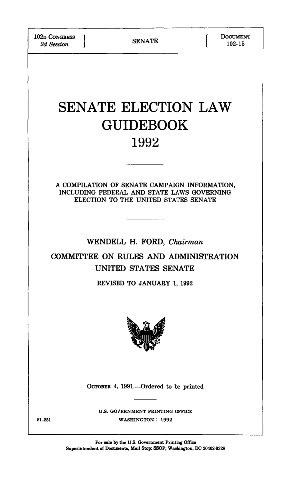 handle is hein.congrec/elguidb1992 and id is 1 raw text is: 102D CONGRESS
2d Session

SENATE

DOCUMENT
102-15

SENATE ELECTION LAW
GUIDEBOOK
1992

A COMPILATION OF SENATE CAMPAIGN INFORMATION,
INCLUDING FEDERAL AND STATE LAWS GOVERNING
ELECTION TO THE UNITED STATES SENATE

WENDELL H. FORD, Chairman
COMMITTEE ON RULES AND ADMINISTRATION
UNITED STATES SENATE
REVISED TO JANUARY 1, 1992

OCTOBER 4, 1991.-Ordered to be printed
U.S. GOVERNMENT PRINTING OFFICE
WASHINGTON : 1992

For sale by the US. Government Printing Office
Superintendent of Documents, Mail Stop: SSOP, Washington, DC 20402-9328

51-251


