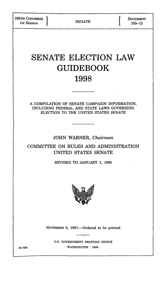 handle is hein.congrec/elguidb1998 and id is 1 raw text is: 105TH CONGRESS }                  {DOCUMENT
1st Session       SENATE             105-12
SENATE ELECTION LAW
GUIDEBOOK
1998

A COMPILATION OF SENATE CAMPAIGN INFORMATION,
INCLUDING FEDERAL AND STATE LAWS GOVERNING
ELECTION TO THE UNITED STATES SENATE

JOHN WARNER, Chairman
COMMITTEE ON RULES AND ADMINISTRATION
UNITED STATES SENATE
REVISED TO JANUARY 1, 1998

NOVEMBER 5, 1997.-Ordered to be printed
U.S. GOVERNMENT PRINTING OFFICE
WASHINGTON : 1998

44-588


