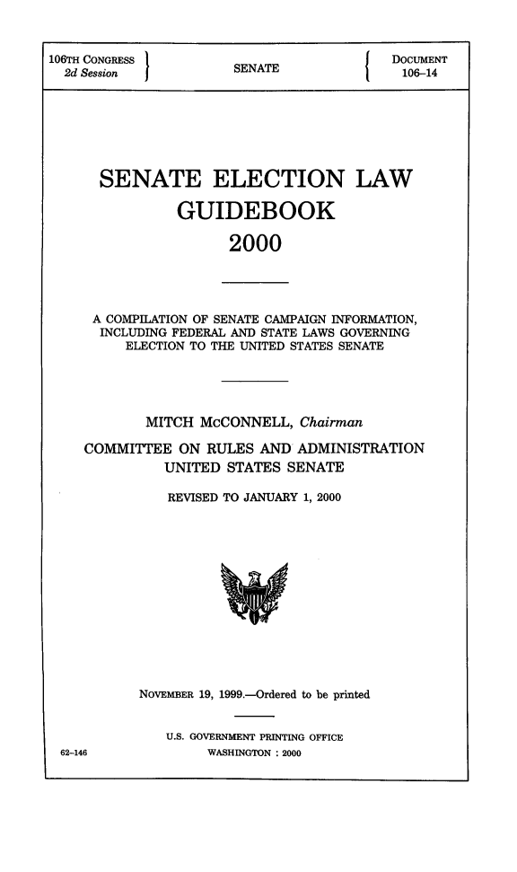 handle is hein.congrec/elguidb2000 and id is 1 raw text is: 106TH CONGRESS        SNT                DOCUMENT
2d Session          SENATE              106-14
SENATE ELECTION LAW
GUIDEBOOK
2000

A COMPILATION OF SENATE CAMPAIGN INFORMATION,
INCLUDING FEDERAL AND STATE LAWS GOVERNING
ELECTION TO THE UNITED STATES SENATE

MITCH McCONNELL, Chairman
COMMITTEE ON RULES AND ADMINISTRATION
UNITED STATES SENATE
REVISED TO JANUARY 1, 2000

62-146

NOVEMBER 19, 1999.-Ordered to be printed
U.S. GOVERNMENT PRINTING OFFICE
WASHINGTON : 2000


