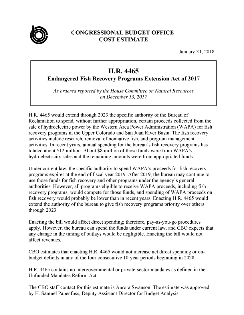 handle is hein.congrec/enfishrc0001 and id is 1 raw text is: 




                  CONGRESSIONAL BUDGET OFFICE
                              COST ESTIMATE

                                                                January 31, 2018


                                  H.R.   4465
        Endangered Fish Recovery Programs Extension Act of 2017

           As ordered reported by the House Committee on Natural Resources
                               on December 13, 2017


H.R. 4465 would extend through 2023 the specific authority of the Bureau of
Reclamation to spend, without further appropriation, certain proceeds collected from the
sale of hydroelectric power by the Western Area Power Administration (WAPA) for fish
recovery programs in the Upper Colorado and San Juan River Basin. The fish recovery
activities include research, removal of nonnative fish, and program management
activities. In recent years, annual spending for the bureau's fish recovery programs has
totaled about $12 million. About $8 million of those funds were from WAPA's
hydroelectricity sales and the remaining amounts were from appropriated funds.

Under current law, the specific authority to spend WAPA's proceeds for fish recovery
programs expires at the end of fiscal year 2019. After 2019, the bureau may continue to
use those funds for fish recovery and other programs under the agency's general
authorities. However, all programs eligible to receive WAPA proceeds, including fish
recovery programs, would compete for those funds, and spending of WAPA proceeds on
fish recovery would probably be lower than in recent years. Enacting H.R. 4465 would
extend the authority of the bureau to give fish recovery programs priority over others
through 2023.

Enacting the bill would affect direct spending; therefore, pay-as-you-go procedures
apply. However, the bureau can spend the funds under current law, and CBO expects that
any change in the timing of outlays would be negligible. Enacting the bill would not
affect revenues.

CBO  estimates that enacting H.R. 4465 would not increase net direct spending or on-
budget deficits in any of the four consecutive 10-year periods beginning in 2028.

H.R. 4465 contains no intergovernmental or private-sector mandates as defined in the
Unfunded Mandates  Reform Act.

The CBO  staff contact for this estimate is Aurora Swanson. The estimate was approved
by H. Samuel Papenfuss, Deputy Assistant Director for Budget Analysis.


