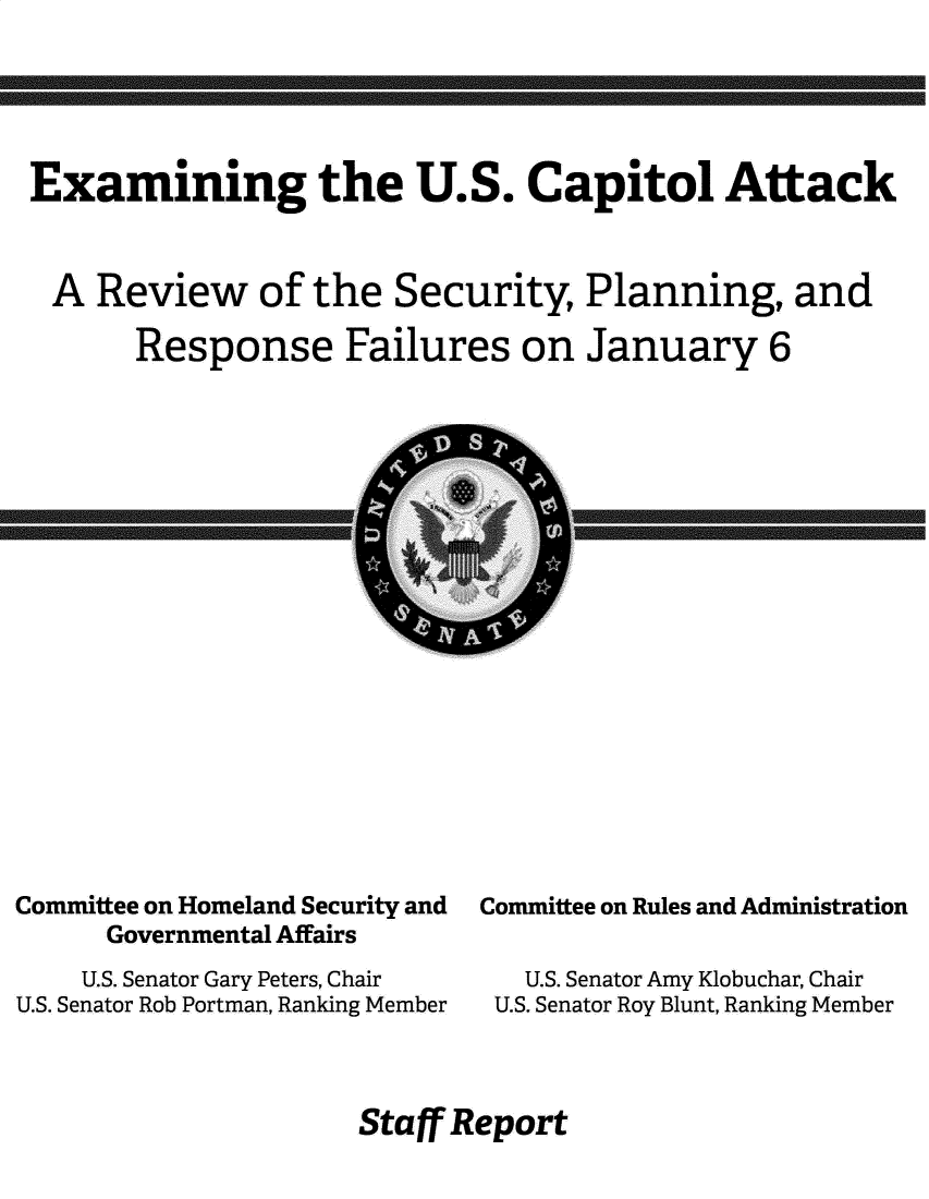 handle is hein.congrec/exuscapa0001 and id is 1 raw text is: Examining the U.S. Capitol Attack
A Review of the Security, Planning, and
Response Failures on January 6

Committee on Homeland Security and
Governmental Affairs
U.S. Senator Gary Peters, Chair
U.S. Senator Rob Portman, Ranking Member

Committee on Rules and Administration
U.S. Senator Amy Klobuchar, Chair
U.S. Senator Roy Blunt, Ranking Member

Staff Report


