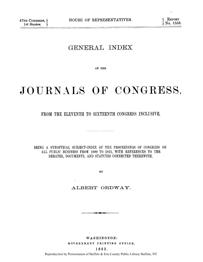 handle is hein.congrec/gibeinsy0001 and id is 1 raw text is: 47TH CONGRESS,
1st Session.

HOUSE OF REPRESENTATIVES.

GENERAL INDEX
OF T CR
JOURNALS OF CONGRESS,

FROM THE ELEVENTH TO SIXTEENTH CONGRESS INCLUSIVE.
BEING A SYNOPTICAL SUBJECT-INDEX OF THE PROCEEDINGS OF CONGRESS ON
ALL PUBLIC BUSINESS FROM 1809 TO 1821, WITH REFERENCES TO THE
DEBATES, DOCUMENTS, AND STATUTES CONNECTED THEREWITH.
BY
ALBERT ORDWAY.

WASHINGTON:
GOVERNMENT PRINTING OFFICE.
1883.
Reproduction by Permmission of Buffalo & Erie County Public Library Buffalo, NY

REPORT
No. 1559.


