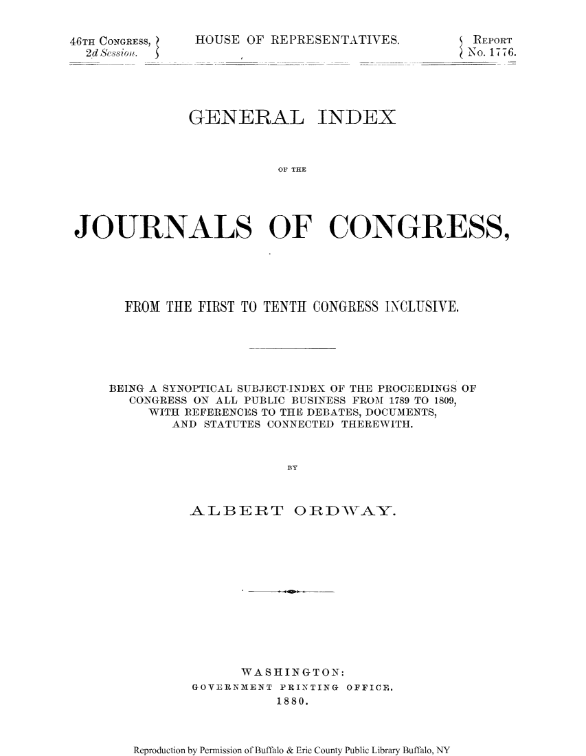 handle is hein.congrec/gijcoin0001 and id is 1 raw text is: 46TH CONGRESS,
2d Session.

HOUSE OF REPRESENTATIVES.

REPORT
N o. 17T7T6.

GENERAL INDEX
OF TCRE
JOURNALS OF CONGRESS,

FROM THE FIRST TO TENTH CONGRESS INCLUSIVE.
BEING A SYNOPTICAL SUBJECT-INDEX OF THE PROCEEDINGS OF
CONGRESS ON ALL PUBLIC BUSINESS FROM 1789 TO 1809,
WITH REFERENCES TO THE DEBATES, DOCUMENTS,
AND STATUTES CONNECTED THEREWITH.
BY

ALBEJRT

0R DWTAY.

WASHINGTON:
GOVERNMENT PRI2NTING OFFICE.
1880.

Reproduction by Permission of Buffalo & Erie County Public Library Buffalo, NY



