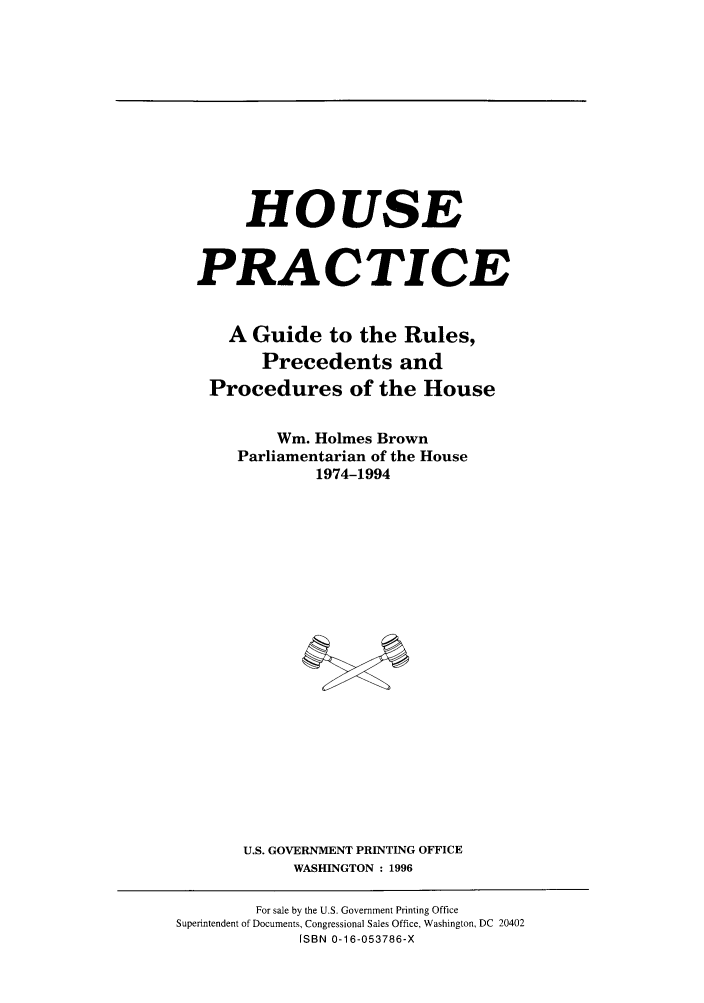 handle is hein.congrec/gprech0001 and id is 1 raw text is: HOUSE
PRACTICE
A Guide to the Rules,
Precedents and
Procedures of the House
Wm. Holmes Brown
Parliamentarian of the House
1974-1994
U.S. GOVERNMENT PRINTING OFFICE
WASHINGTON : 1996

For sale by the U.S. Government Printing Office
Superintendent of Documents, Congressional Sales Office, Washington, DC 20402
[SBN 0-16-053786-X



