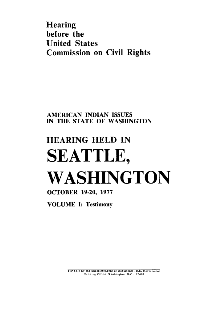handle is hein.congrec/hebuscc0001 and id is 1 raw text is: Hearing
before the
United States
Commission on Civil Rights
AMERICAN INDIAN ISSUES
IN THE STATE OF WASHINGTON
HEARING HELD IN
SEATTLE,
WASHINGTON
OCTOBER 19-20, 1977
VOLUME I: Testimony

For sale by the Superintendent of Documents, U.S. Government
Printing Office, Washington, D.C. 20402


