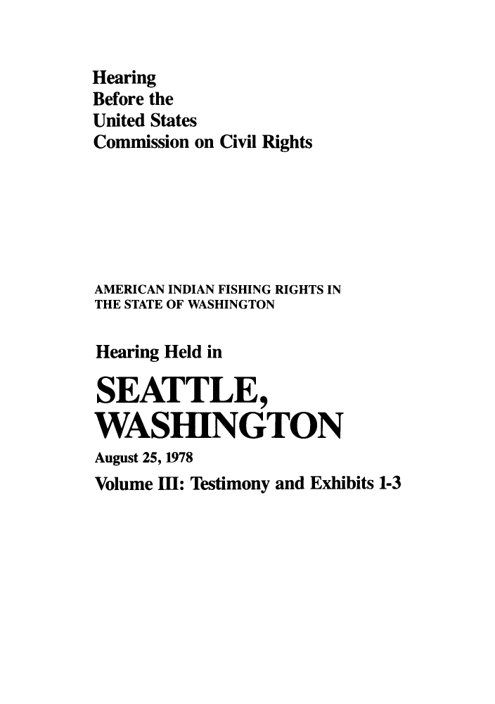 handle is hein.congrec/hebuscc0003 and id is 1 raw text is: Hearing
Before the
United States
Commission on Civil Rights
AMERICAN INDIAN FISHING RIGHTS IN
THE STATE OF WASHINGTON
Hearing Held in
SEATTLE,
WASHINGTON
August 25, 1978
Volume IH: Testimony and Exhibits 1-3


